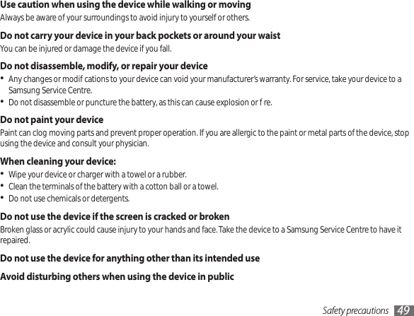 Safety precautions 49Use caution when using the device while walking or movingAlways be aware of your surroundings to avoid injury to yourself or others.Do not carry your device in your back pockets or around your waistYou can be injured or damage the device if you fall.Do not disassemble, modify, or repair your deviceAny changes or modications to your device can void your manufacturer’s warranty. For service, take your device to a • Samsung Service Centre.Do not disassemble or puncture the battery, as this can cause explosion or re.•Do not paint your devicePaint can clog moving parts and prevent proper operation. If you are allergic to the paint or metal parts of the device, stop using the device and consult your physician.When cleaning your device:Wipe your device or charger with a towel or a rubber.•Clean the terminals of the battery with a cotton ball or a towel.•Do not use chemicals or detergents.•Do not use the device if the screen is cracked or brokenBroken glass or acrylic could cause injury to your hands and face. Take the device to a Samsung Service Centre to have it repaired.Do not use the device for anything other than its intended useAvoid disturbing others when using the device in public