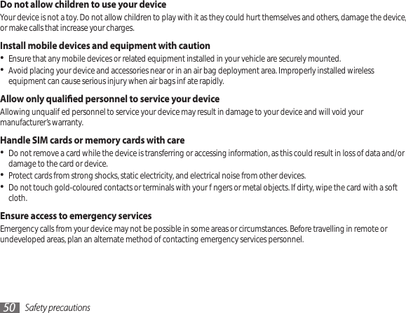 Safety precautions50Do not allow children to use your deviceYour device is not a toy. Do not allow children to play with it as they could hurt themselves and others, damage the device, or make calls that increase your charges.Install mobile devices and equipment with cautionEnsure that any mobile devices or related equipment installed in your vehicle are securely mounted. •Avoid placing your device and accessories near or in an air bag deployment area. Improperly installed wireless • equipment can cause serious injury when air bags inate rapidly.Allow only qualied personnel to service your deviceAllowing unqualied personnel to service your device may result in damage to your device and will void your manufacturer’s warranty.Handle SIM cards or memory cards with careDo not remove a card while the device is transferring or accessing information, as this could result in loss of data and/or • damage to the card or device.Protect cards from strong shocks, static electricity, and electrical noise from other devices.•Do not touch gold-coloured contacts or terminals with your ngers or metal objects. If dirty, wipe the card with a soft • cloth.Ensure access to emergency servicesEmergency calls from your device may not be possible in some areas or circumstances. Before travelling in remote or undeveloped areas, plan an alternate method of contacting emergency services personnel.