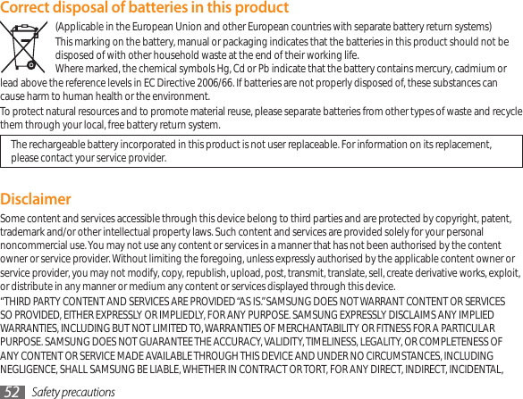 Safety precautions52Correct disposal of batteries in this product(Applicable in the European Union and other European countries with separate battery return systems)This marking on the battery, manual or packaging indicates that the batteries in this product should not be disposed of with other household waste at the end of their working life.  Where marked, the chemical symbols Hg, Cd or Pb indicate that the battery contains mercury, cadmium or lead above the reference levels in EC Directive 2006/66. If batteries are not properly disposed of, these substances can cause harm to human health or the environment.To protect natural resources and to promote material reuse, please separate batteries from other types of waste and recycle them through your local, free battery return system.The rechargeable battery incorporated in this product is not user replaceable. For information on its replacement, please contact your service provider.DisclaimerSome content and services accessible through this device belong to third parties and are protected by copyright, patent, trademark and/or other intellectual property laws. Such content and services are provided solely for your personal noncommercial use. You may not use any content or services in a manner that has not been authorised by the content owner or service provider. Without limiting the foregoing, unless expressly authorised by the applicable content owner or service provider, you may not modify, copy, republish, upload, post, transmit, translate, sell, create derivative works, exploit, or distribute in any manner or medium any content or services displayed through this device.“THIRD PARTY CONTENT AND SERVICES ARE PROVIDED “AS IS.” SAMSUNG DOES NOT WARRANT CONTENT OR SERVICES SO PROVIDED, EITHER EXPRESSLY OR IMPLIEDLY, FOR ANY PURPOSE. SAMSUNG EXPRESSLY DISCLAIMS ANY IMPLIED WARRANTIES, INCLUDING BUT NOT LIMITED TO, WARRANTIES OF MERCHANTABILITY OR FITNESS FOR A PARTICULAR PURPOSE. SAMSUNG DOES NOT GUARANTEE THE ACCURACY, VALIDITY, TIMELINESS, LEGALITY, OR COMPLETENESS OF ANY CONTENT OR SERVICE MADE AVAILABLE THROUGH THIS DEVICE AND UNDER NO CIRCUMSTANCES, INCLUDING NEGLIGENCE, SHALL SAMSUNG BE LIABLE, WHETHER IN CONTRACT OR TORT, FOR ANY DIRECT, INDIRECT, INCIDENTAL, 