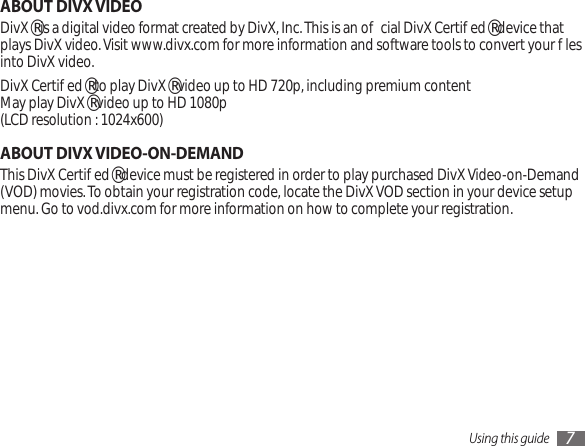 Using this guide 7ABOUT DIVX VIDEODivX® is a digital video format created by DivX, Inc. This is an ocial DivX Certied® device that plays DivX video. Visit www.divx.com for more information and software tools to convert your les into DivX video.DivX Certied® to play DivX® video up to HD 720p, including premium content May play DivX® video up to HD 1080p (LCD resolution : 1024x600)ABOUT DIVX VIDEO-ON-DEMANDThis DivX Certied® device must be registered in order to play purchased DivX Video-on-Demand (VOD) movies. To obtain your registration code, locate the DivX VOD section in your device setup menu. Go to vod.divx.com for more information on how to complete your registration.
