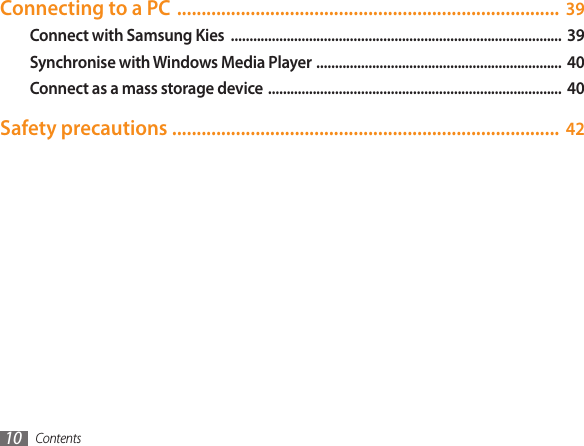 Contents10Connecting to a PC  .............................................................................. 39Connect with Samsung Kies  .........................................................................................  39Synchronise with Windows Media Player  ..................................................................  40Connect as a mass storage device  ...............................................................................  40Safety precautions ............................................................................... 42