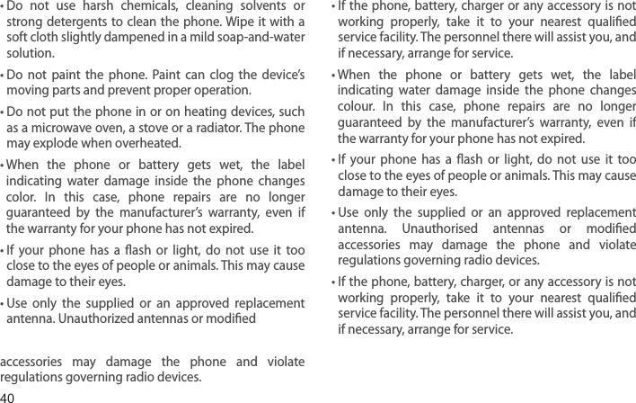 40•  Do  not  use  harsh  chemicals,  cleaning  solvents  or strong detergents to clean  the phone. Wipe it with  a soft cloth slightly dampened in a mild soap-and-water solution.•  Do  not  paint  the  phone.  Paint  can  clog  the  device’s moving parts and prevent proper operation.•  Do not put the phone in or on heating devices, such as a microwave oven, a stove or a radiator. The phone may explode when overheated.•  When  the  phone  or  battery  gets  wet,  the  label indicating  water  damage  inside  the  phone  changes color.  In  this  case,  phone  repairs  are  no  longer guaranteed  by  the  manufacturer’s  warranty,  even  if the warranty for your phone has not expired. •  If  your  phone  has  a  ash  or  light,  do  not  use  it  too close to the eyes of people or animals. This may cause damage to their eyes.•  Use  only  the  supplied  or  an  approved  replacement antenna. Unauthorized antennas or modied accessories  may  damage  the  phone  and  violate regulations governing radio devices.•  If the phone, battery, charger or any accessory is not working  properly,  take  it  to  your  nearest  qualied service facility. The personnel there will assist you, and if necessary, arrange for service.•  When  the  phone  or  battery  gets  wet,  the  label indicating  water  damage  inside  the  phone  changes colour.  In  this  case,  phone  repairs  are  no  longer guaranteed  by  the  manufacturer’s  warranty,  even  if the warranty for your phone has not expired.•  If  your  phone  has  a  ash  or  light,  do  not  use  it  too close to the eyes of people or animals. This may cause damage to their eyes.•  Use  only  the  supplied  or  an  approved  replacement antenna.  Unauthorised  antennas  or  modied accessories  may  damage  the  phone  and  violate regulations governing radio devices.•  If the phone, battery, charger, or any accessory is not working  properly,  take  it  to  your  nearest  qualied service facility. The personnel there will assist you, and if necessary, arrange for service.Health and safety information
