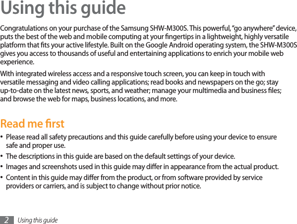 Using this guide2Using this guideCongratulations on your purchase of the Samsung SHW-M300S. This powerful, “go anywhere” device, puts the best of the web and mobile computing at your ngertips in a lightweight, highly versatile platform that ts your active lifestyle. Built on the Google Android operating system, the SHW-M300S gives you access to thousands of useful and entertaining applications to enrich your mobile web experience. With integrated wireless access and a responsive touch screen, you can keep in touch with versatile messaging and video calling applications; read books and newspapers on the go; stay up-to-date on the latest news, sports, and weather; manage your multimedia and business les; and browse the web for maps, business locations, and more.Read me rstPlease read all safety precautions and this guide carefully before using your device to ensure safe and proper use.The descriptions in this guide are based on the default settings of your device. Images and screenshots used in this guide may dier in appearance from the actual product.Content in this guide may dier from the product, or from software provided by service providers or carriers, and is subject to change without prior notice. 