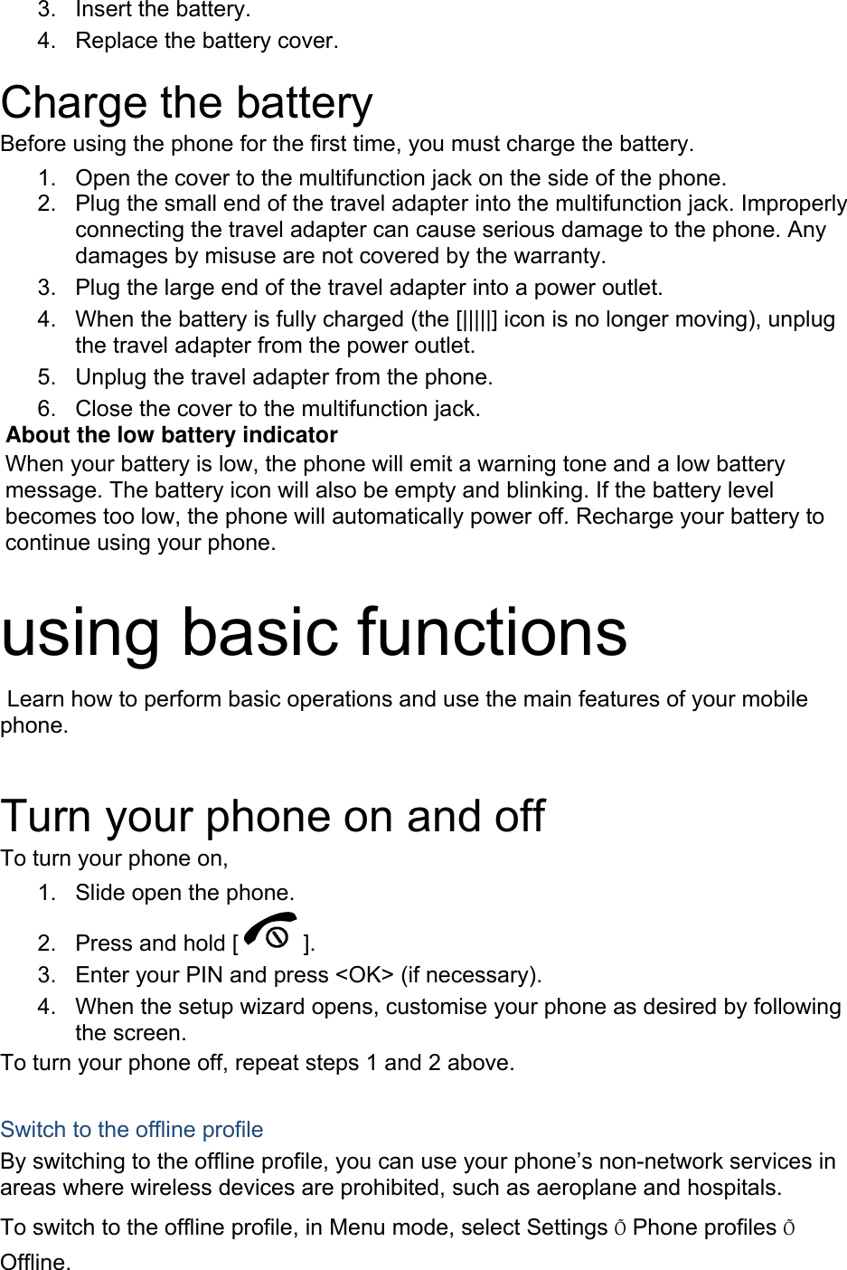 3. Insert the battery. 4.  Replace the battery cover.  Charge the battery Before using the phone for the first time, you must charge the battery. 1.  Open the cover to the multifunction jack on the side of the phone. 2.  Plug the small end of the travel adapter into the multifunction jack. Improperly connecting the travel adapter can cause serious damage to the phone. Any damages by misuse are not covered by the warranty. 3.  Plug the large end of the travel adapter into a power outlet. 4.  When the battery is fully charged (the [|||||] icon is no longer moving), unplug the travel adapter from the power outlet. 5.  Unplug the travel adapter from the phone. 6.  Close the cover to the multifunction jack. About the low battery indicator When your battery is low, the phone will emit a warning tone and a low battery message. The battery icon will also be empty and blinking. If the battery level becomes too low, the phone will automatically power off. Recharge your battery to continue using your phone.  using basic functions  Learn how to perform basic operations and use the main features of your mobile phone.   Turn your phone on and off To turn your phone on, 1.  Slide open the phone. 2.  Press and hold [ ]. 3.  Enter your PIN and press &lt;OK&gt; (if necessary). 4.  When the setup wizard opens, customise your phone as desired by following the screen. To turn your phone off, repeat steps 1 and 2 above.  Switch to the offline profile By switching to the offline profile, you can use your phone’s non-network services in areas where wireless devices are prohibited, such as aeroplane and hospitals. To switch to the offline profile, in Menu mode, select Settings Õ Phone profiles Õ Offline. 