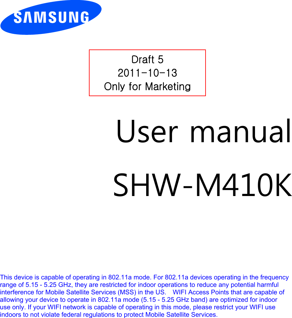         User manual SHW-M410K        This device is capable of operating in 802.11a mode. For 802.11a devices operating in the frequency   range of 5.15 - 5.25 GHz, they are restricted for indoor operations to reduce any potential harmful   interference for Mobile Satellite Services (MSS) in the US.    WIFI Access Points that are capable of   allowing your device to operate in 802.11a mode (5.15 - 5.25 GHz band) are optimized for indoor   use only. If your WIFI network is capable of operating in this mode, please restrict your WIFI use   indoors to not violate federal regulations to protect Mobile Satellite Services.       Draft 5 2011-10-13 Only for Marketing 