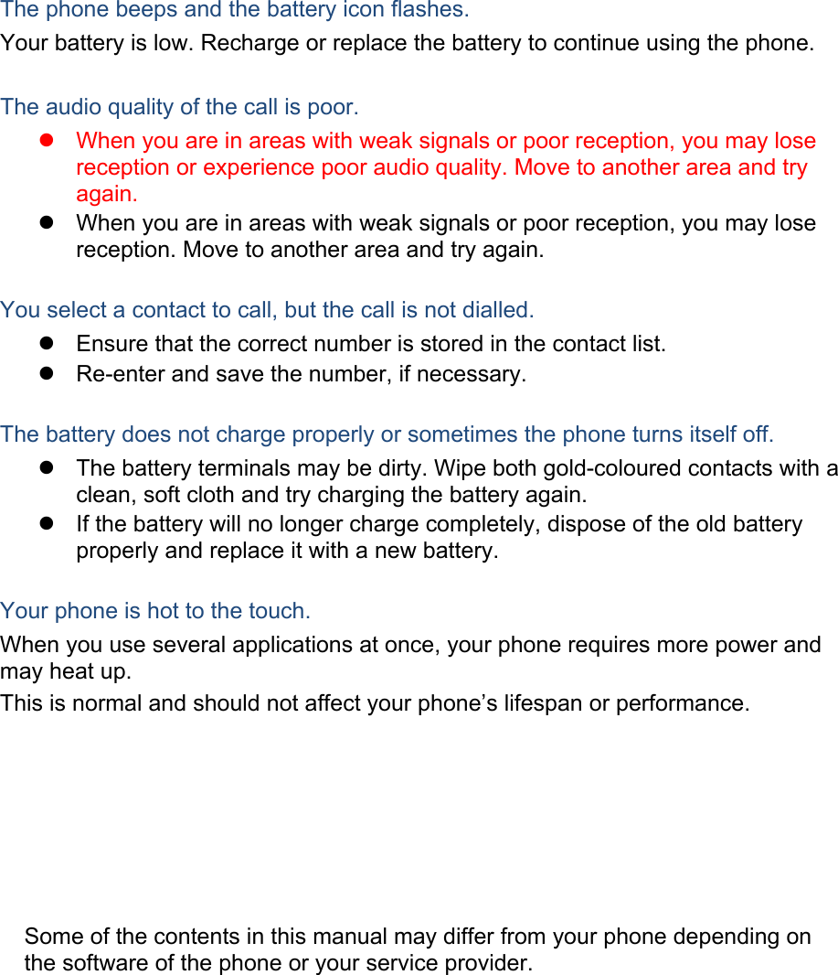 The phone beeps and the battery icon flashes. Your battery is low. Recharge or replace the battery to continue using the phone.  The audio quality of the call is poor. z  When you are in areas with weak signals or poor reception, you may lose reception or experience poor audio quality. Move to another area and try again. z  When you are in areas with weak signals or poor reception, you may lose reception. Move to another area and try again.  You select a contact to call, but the call is not dialled. z  Ensure that the correct number is stored in the contact list. z  Re-enter and save the number, if necessary.  The battery does not charge properly or sometimes the phone turns itself off. z  The battery terminals may be dirty. Wipe both gold-coloured contacts with a clean, soft cloth and try charging the battery again. z  If the battery will no longer charge completely, dispose of the old battery properly and replace it with a new battery.  Your phone is hot to the touch. When you use several applications at once, your phone requires more power and may heat up. This is normal and should not affect your phone’s lifespan or performance.                  Some of the contents in this manual may differ from your phone depending on the software of the phone or your service provider. 