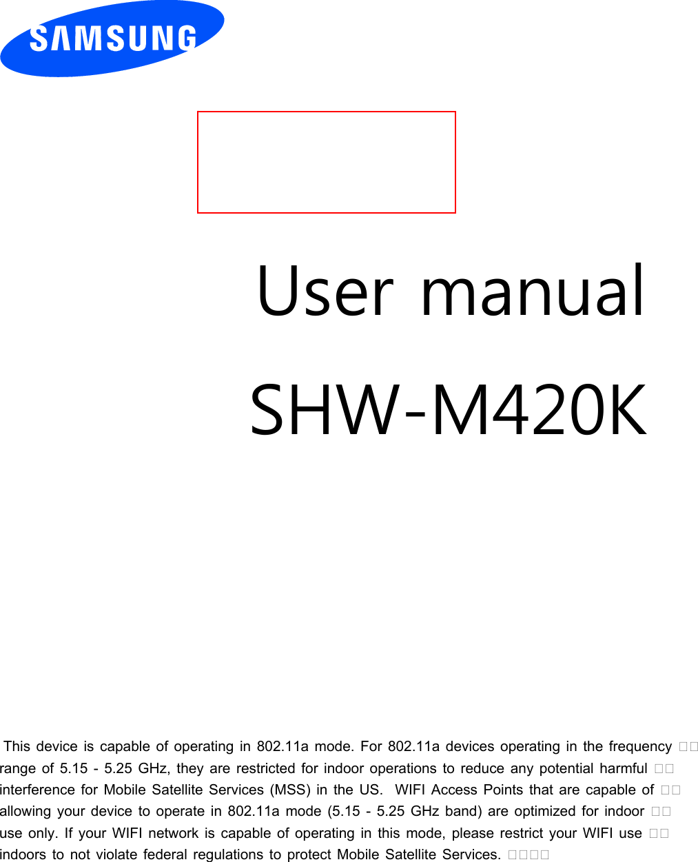          User manual SHW-M420K             This device is capable of operating in 802.11a mode. For 802.11a devices operating in the frequency range of 5.15 - 5.25 GHz, they are restricted for indoor operations to reduce any potential harmful interference for Mobile Satellite Services (MSS) in the US.  WIFI Access Points that are capable of allowing your device to operate in 802.11a mode (5.15 - 5.25 GHz band) are optimized for indoor use only. If your WIFI network is capable of operating in this mode, please restrict your WIFI use indoors to not violate federal regulations to protect Mobile Satellite Services.      