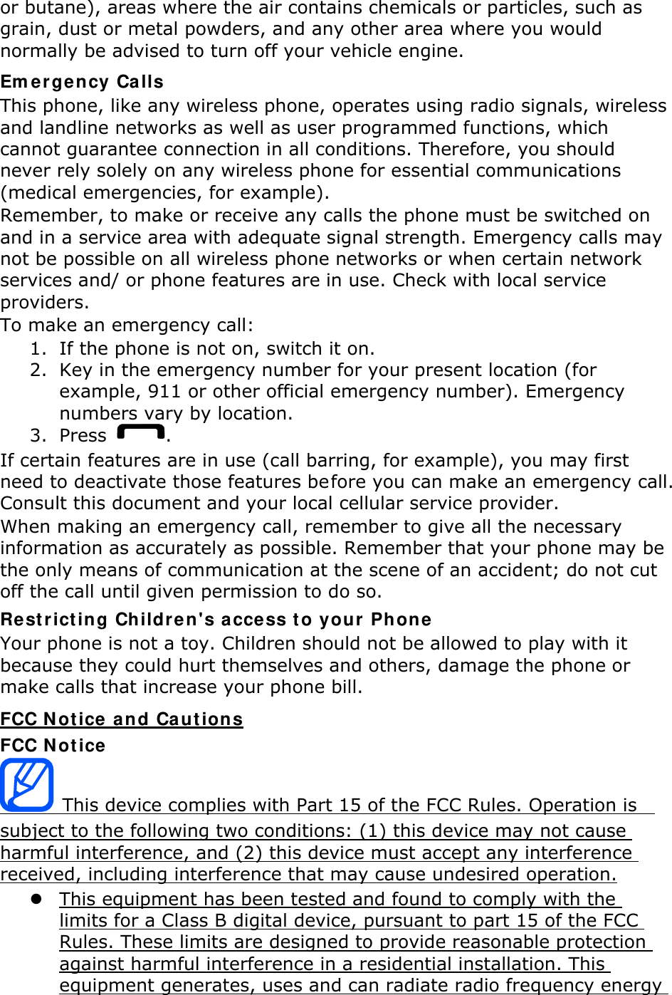 or butane), areas where the air contains chemicals or particles, such as grain, dust or metal powders, and any other area where you would normally be advised to turn off your vehicle engine. Emergency Calls This phone, like any wireless phone, operates using radio signals, wireless and landline networks as well as user programmed functions, which cannot guarantee connection in all conditions. Therefore, you should never rely solely on any wireless phone for essential communications (medical emergencies, for example). Remember, to make or receive any calls the phone must be switched on and in a service area with adequate signal strength. Emergency calls may not be possible on all wireless phone networks or when certain network services and/ or phone features are in use. Check with local service providers. To make an emergency call: 1. If the phone is not on, switch it on. 2. Key in the emergency number for your present location (for example, 911 or other official emergency number). Emergency numbers vary by location. 3. Press  . If certain features are in use (call barring, for example), you may first need to deactivate those features before you can make an emergency call. Consult this document and your local cellular service provider. When making an emergency call, remember to give all the necessary information as accurately as possible. Remember that your phone may be the only means of communication at the scene of an accident; do not cut off the call until given permission to do so. Restricting Children&apos;s access to your Phone Your phone is not a toy. Children should not be allowed to play with it because they could hurt themselves and others, damage the phone or make calls that increase your phone bill. FCC Notice and Cautions FCC Notice  This device complies with Part 15 of the FCC Rules. Operation is   subject to the following two conditions: (1) this device may not cause harmful interference, and (2) this device must accept any interference received, including interference that may cause undesired operation.  This equipment has been tested and found to comply with the limits for a Class B digital device, pursuant to part 15 of the FCC Rules. These limits are designed to provide reasonable protection against harmful interference in a residential installation. This equipment generates, uses and can radiate radio frequency energy 