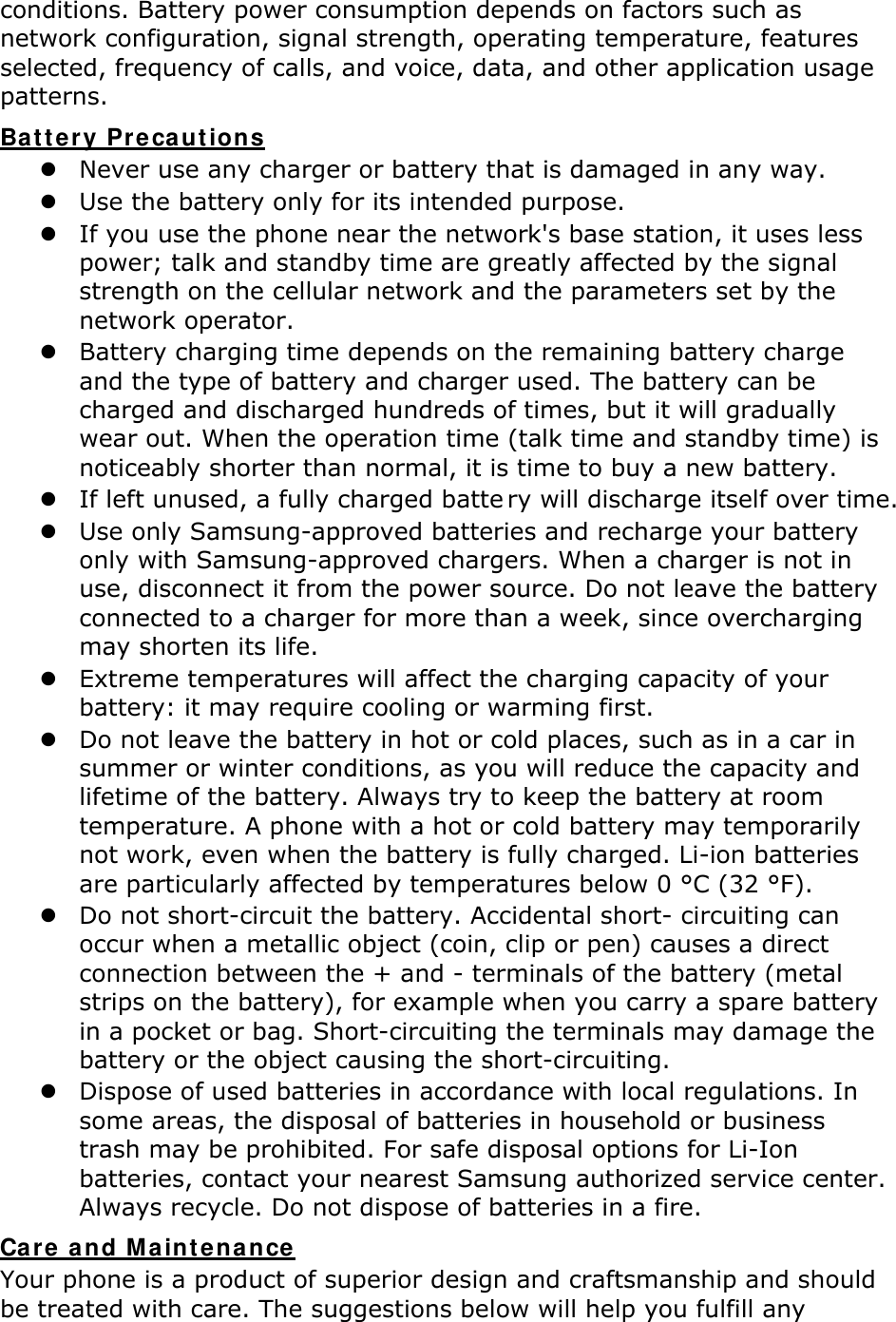 conditions. Battery power consumption depends on factors such as network configuration, signal strength, operating temperature, features selected, frequency of calls, and voice, data, and other application usage patterns.   Battery Precautions  Never use any charger or battery that is damaged in any way.  Use the battery only for its intended purpose.  If you use the phone near the network&apos;s base station, it uses less power; talk and standby time are greatly affected by the signal strength on the cellular network and the parameters set by the network operator.  Battery charging time depends on the remaining battery charge and the type of battery and charger used. The battery can be charged and discharged hundreds of times, but it will gradually wear out. When the operation time (talk time and standby time) is noticeably shorter than normal, it is time to buy a new battery.  If left unused, a fully charged batte ry will discharge itself over time.   Use only Samsung-approved batteries and recharge your battery only with Samsung-approved chargers. When a charger is not in use, disconnect it from the power source. Do not leave the battery connected to a charger for more than a week, since overcharging may shorten its life.  Extreme temperatures will affect the charging capacity of your battery: it may require cooling or warming first.  Do not leave the battery in hot or cold places, such as in a car in summer or winter conditions, as you will reduce the capacity and lifetime of the battery. Always try to keep the battery at room temperature. A phone with a hot or cold battery may temporarily not work, even when the battery is fully charged. Li-ion batteries are particularly affected by temperatures below 0 °C (32 °F).  Do not short-circuit the battery. Accidental short- circuiting can occur when a metallic object (coin, clip or pen) causes a direct connection between the + and - terminals of the battery (metal strips on the battery), for example when you carry a spare battery in a pocket or bag. Short-circuiting the terminals may damage the battery or the object causing the short-circuiting.  Dispose of used batteries in accordance with local regulations. In some areas, the disposal of batteries in household or business trash may be prohibited. For safe disposal options for Li-Ion batteries, contact your nearest Samsung authorized service center. Always recycle. Do not dispose of batteries in a fire. Care and Maintenance Your phone is a product of superior design and craftsmanship and should be treated with care. The suggestions below will help you fulfill any 