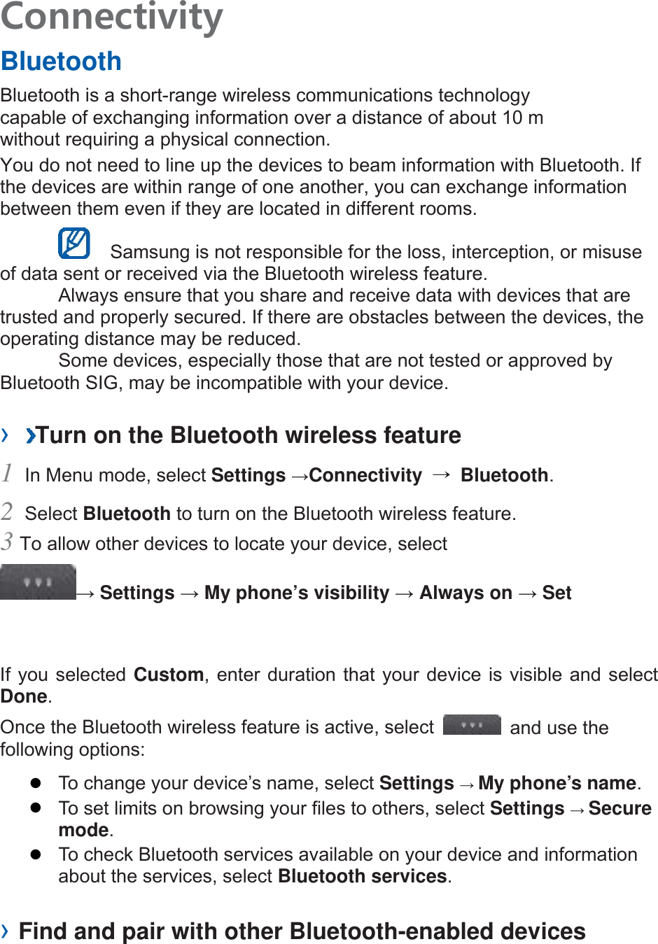 Connectivity   Bluetooth   Bluetooth is a short-range wireless communications technology capable of exchanging information over a distance of about 10 m without requiring a physical connection.   You do not need to line up the devices to beam information with Bluetooth. If the devices are within range of one another, you can exchange information between them even if they are located in different rooms.      Samsung is not responsible for the loss, interception, or misuse of data sent or received via the Bluetooth wireless feature.     Always ensure that you share and receive data with devices that are trusted and properly secured. If there are obstacles between the devices, the operating distance may be reduced.     Some devices, especially those that are not tested or approved by Bluetooth SIG, may be incompatible with your device.    ›  Turn on the Bluetooth wireless feature   1 In Menu mode, select Settings →Connectivity  → Bluetooth.  2 Select Bluetooth to turn on the Bluetooth wireless feature.   3 To allow other devices to locate your device, select   → Settings → My phone’s visibility → Always on → Set If you selected Custom, enter duration that your device is visible and select Done.  Once the Bluetooth wireless feature is active, select    and use the following options:    To change your device’s name, select Settings → My phone’s name.    To set limits on browsing your files to others, select Settings → Secure mode.    To check Bluetooth services available on your device and information about the services, select Bluetooth services.    › Find and pair with other Bluetooth-enabled devices   
