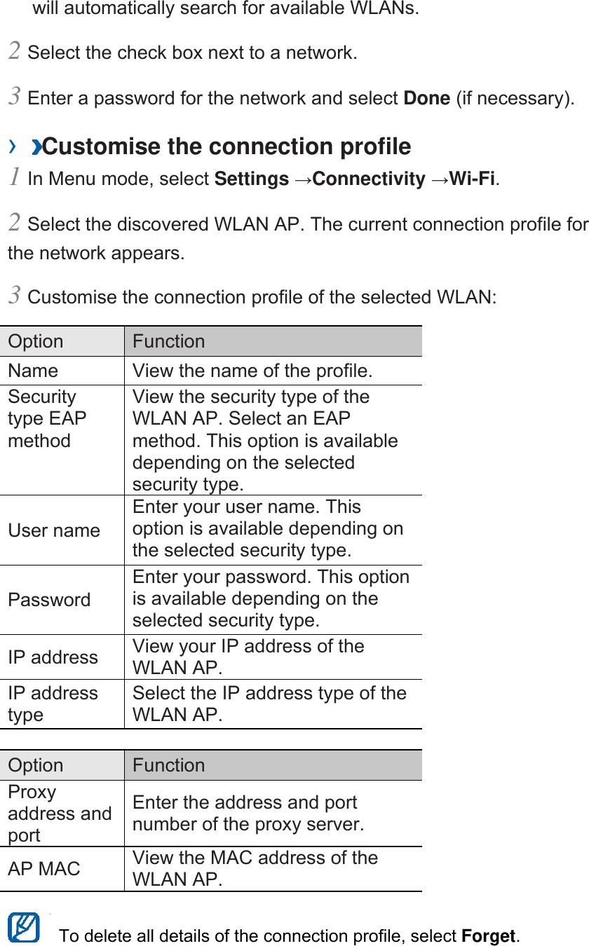 will automatically search for available WLANs.   2 Select the check box next to a network.   3 Enter a password for the network and select Done (if necessary).   ›  Customise the connection profile   1 In Menu mode, select Settings →Connectivity →Wi-Fi.  2 Select the discovered WLAN AP. The current connection profile for the network appears.   3 Customise the connection profile of the selected WLAN:   Option   Function  Name    View the name of the profile.   Security type EAP method  View the security type of the WLAN AP. Select an EAP method. This option is available depending on the selected security type.   User name   Enter your user name. This option is available depending on the selected security type.   Password  Enter your password. This option is available depending on the selected security type.   IP address    View your IP address of the WLAN AP.   IP address type  Select the IP address type of the WLAN AP.    Option   Function  Proxy address and port  Enter the address and port number of the proxy server.   AP MAC    View the MAC address of the WLAN AP.      To delete all details of the connection profile, select Forget.  