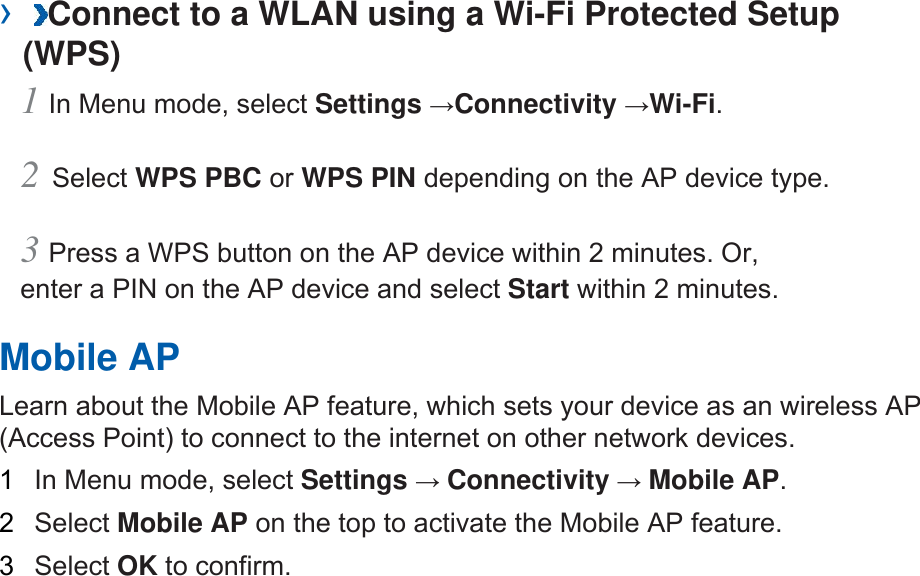 ›  Connect to a WLAN using a Wi-Fi Protected Setup (WPS)   1 In Menu mode, select Settings →Connectivity →Wi-Fi.  2 Select WPS PBC or WPS PIN depending on the AP device type.   3 Press a WPS button on the AP device within 2 minutes. Or, enter a PIN on the AP device and select Start within 2 minutes.   Mobile AP   Learn about the Mobile AP feature, which sets your device as an wireless AP (Access Point) to connect to the internet on other network devices.   1  In Menu mode, select Settings → Connectivity → Mobile AP.  2  Select Mobile AP on the top to activate the Mobile AP feature.   3  Select OK to confirm.   