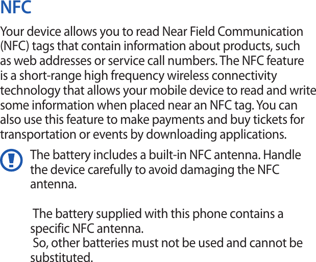 NFCYour device allows you to read Near Field Communication (NFC) tags that contain information about products, such as web addresses or service call numbers. The NFC feature is a short-range high frequency wireless connectivity technology that allows your mobile device to read and write some information when placed near an NFC tag. You can also use this feature to make payments and buy tickets for transportation or events by downloading applications.The battery includes a built-in NFC antenna. Handle the device carefully to avoid damaging the NFC antenna.  The battery supplied with this phone contains a specific NFC antenna.      So, other batteries must not be used and cannot be substituted.  