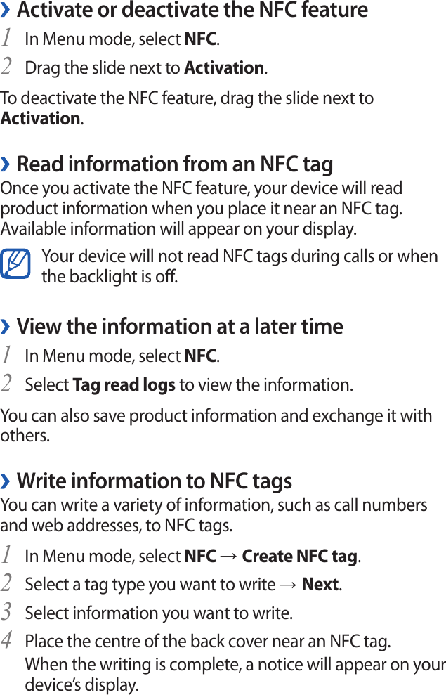 Activate or deactivate the NFC feature ›In Menu mode, select 1 NFC.Drag the slide next to 2 Activation.To deactivate the NFC feature, drag the slide next to Activation.Read information from an NFC tag ›Once you activate the NFC feature, your device will read product information when you place it near an NFC tag. Available information will appear on your display.Your device will not read NFC tags during calls or when the backlight is off.View the information at a later time ›In Menu mode, select 1 NFC.Select 2 Tag read logs to view the information.You can also save product information and exchange it with others.Write information to NFC tags ›You can write a variety of information, such as call numbers and web addresses, to NFC tags.In Menu mode, select 1 NFC → Create NFC tag.Select a tag type you want to write 2 → Next.Select information you want to write.3 Place the centre of the back cover near an NFC tag.4 When the writing is complete, a notice will appear on your device’s display.