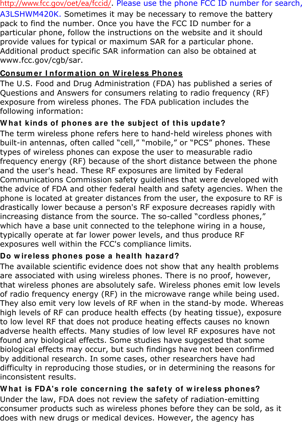 http://www.fcc.gov/oet/ea/fccid/. Please use the phone FCC ID number for search, A3LSHWM420K. Sometimes it may be necessary to remove the battery pack to find the number. Once you have the FCC ID number for a particular phone, follow the instructions on the website and it should provide values for typical or maximum SAR for a particular phone. Additional product specific SAR information can also be obtained at www.fcc.gov/cgb/sar. Consumer Information on Wireless Phones The U.S. Food and Drug Administration (FDA) has published a series of Questions and Answers for consumers relating to radio frequency (RF) exposure from wireless phones. The FDA publication includes the following information: What kinds of phones are the subject of this update? The term wireless phone refers here to hand-held wireless phones with built-in antennas, often called “cell,” “mobile,” or “PCS” phones. These types of wireless phones can expose the user to measurable radio frequency energy (RF) because of the short distance between the phone and the user&apos;s head. These RF exposures are limited by Federal Communications Commission safety guidelines that were developed with the advice of FDA and other federal health and safety agencies. When the phone is located at greater distances from the user, the exposure to RF is drastically lower because a person&apos;s RF exposure decreases rapidly with increasing distance from the source. The so-called “cordless phones,” which have a base unit connected to the telephone wiring in a house, typically operate at far lower power levels, and thus produce RF exposures well within the FCC&apos;s compliance limits. Do wireless phones pose a health hazard? The available scientific evidence does not show that any health problems are associated with using wireless phones. There is no proof, however, that wireless phones are absolutely safe. Wireless phones emit low levels of radio frequency energy (RF) in the microwave range while being used. They also emit very low levels of RF when in the stand-by mode. Whereas high levels of RF can produce health effects (by heating tissue), exposure to low level RF that does not produce heating effects causes no known adverse health effects. Many studies of low level RF exposures have not found any biological effects. Some studies have suggested that some biological effects may occur, but such findings have not been confirmed by additional research. In some cases, other researchers have had difficulty in reproducing those studies, or in determining the reasons for inconsistent results. What is FDA&apos;s role concerning the safety of wireless phones? Under the law, FDA does not review the safety of radiation-emitting consumer products such as wireless phones before they can be sold, as it does with new drugs or medical devices. However, the agency has 