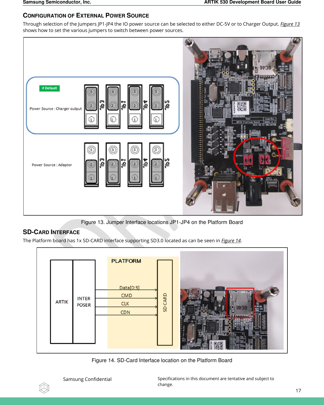    Samsung Semiconductor, Inc.  ARTIK 530 Development Board User Guide   Samsung Confidential Specifications in this document are tentative and subject to change.  17   CONFIGURATION OF EXTERNAL POWER SOURCE Through selection of the Jumpers JP1-JP4 the IO power source can be selected to either DC-5V or to Charger Output. Figure 13 shows how to set the various jumpers to switch between power sources.  Figure 13. Jumper Interface locations JP1-JP4 on the Platform Board SD-CARD INTERFACE The Platform board has 1x SD-CARD interface supporting SD3.0 located as can be seen in Figure 14.   Figure 14. SD-Card Interface location on the Platform Board 