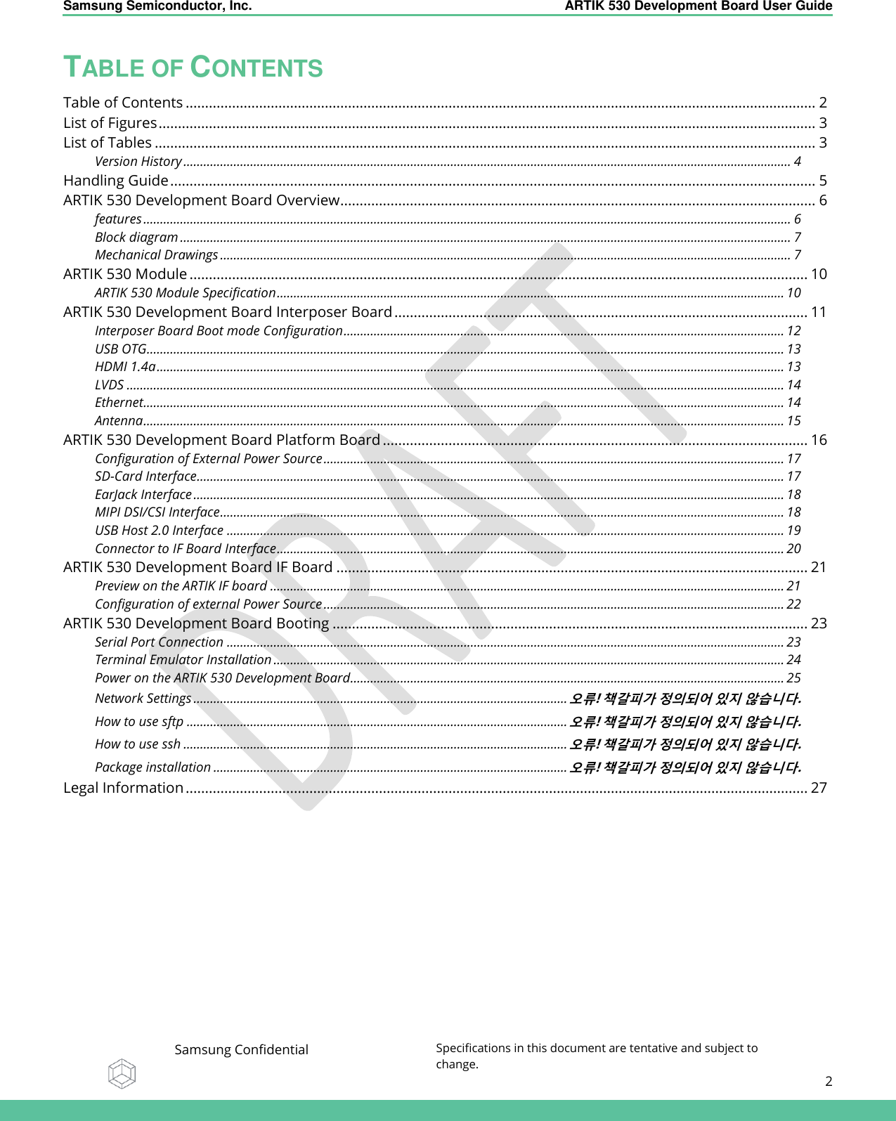    Samsung Semiconductor, Inc.  ARTIK 530 Development Board User Guide   Samsung Confidential Specifications in this document are tentative and subject to change.  2   TABLE OF CONTENTS Table of Contents ................................................................................................................................................................... 2 List of Figures .......................................................................................................................................................................... 3 List of Tables ........................................................................................................................................................................... 3 Version History ...................................................................................................................................................................................... 4 Handling Guide ....................................................................................................................................................................... 5 ARTIK 530 Development Board Overview ........................................................................................................................... 6 features .................................................................................................................................................................................................. 6 Block diagram ....................................................................................................................................................................................... 7 Mechanical Drawings ........................................................................................................................................................................... 7 ARTIK 530 Module ................................................................................................................................................................ 10 ARTIK 530 Module Specification ........................................................................................................................................................ 10 ARTIK 530 Development Board Interposer Board ........................................................................................................... 11 Interposer Board Boot mode Configuration .................................................................................................................................... 12 USB OTG ............................................................................................................................................................................................... 13 HDMI 1.4a ............................................................................................................................................................................................ 13 LVDS ..................................................................................................................................................................................................... 14 Ethernet................................................................................................................................................................................................ 14 Antenna ................................................................................................................................................................................................ 15 ARTIK 530 Development Board Platform Board .............................................................................................................. 16 Configuration of External Power Source .......................................................................................................................................... 17 SD-Card Interface................................................................................................................................................................................ 17 EarJack Interface ................................................................................................................................................................................. 18 MIPI DSI/CSI Interface ......................................................................................................................................................................... 18 USB Host 2.0 Interface ....................................................................................................................................................................... 19 Connector to IF Board Interface ........................................................................................................................................................ 20 ARTIK 530 Development Board IF Board .......................................................................................................................... 21 Preview on the ARTIK IF board .......................................................................................................................................................... 21 Configuration of external Power Source .......................................................................................................................................... 22 ARTIK 530 Development Board Booting ........................................................................................................................... 23 Serial Port Connection ....................................................................................................................................................................... 23 Terminal Emulator Installation ......................................................................................................................................................... 24 Power on the ARTIK 530 Development Board.................................................................................................................................. 25 Network Settings ................................................................................................................ 오류! 책갈피가 정의되어 있지 않습니다. How to use sftp .................................................................................................................. 오류! 책갈피가 정의되어 있지 않습니다. How to use ssh ................................................................................................................... 오류! 책갈피가 정의되어 있지 않습니다. Package installation .......................................................................................................... 오류! 책갈피가 정의되어 있지 않습니다. Legal Information ................................................................................................................................................................. 27  