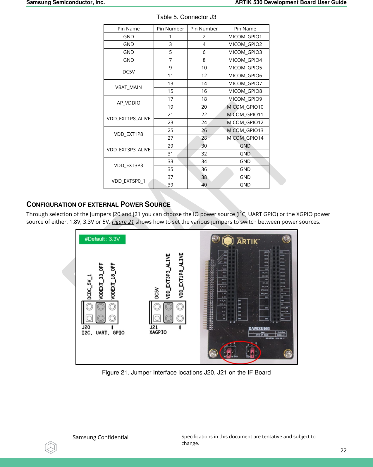    Samsung Semiconductor, Inc.  ARTIK 530 Development Board User Guide   Samsung Confidential Specifications in this document are tentative and subject to change.  22   Table 5. Connector J3 Pin Name Pin Number Pin Number Pin Name GND 1 2 MICOM_GPIO1 GND 3 4 MICOM_GPIO2 GND 5 6 MICOM_GPIO3 GND 7 8 MICOM_GPIO4 DC5V 9 10 MICOM_GPIO5 11 12 MICOM_GPIO6 VBAT_MAIN 13 14 MICOM_GPIO7 15 16 MICOM_GPIO8 AP_VDDIO 17 18 MICOM_GPIO9 19 20 MICOM_GPIO10 VDD_EXT1P8_ALIVE 21 22 MICOM_GPIO11 23 24 MICOM_GPIO12 VDD_EXT1P8 25 26 MICOM_GPIO13 27 28 MICOM_GPIO14 VDD_EXT3P3_ALIVE 29 30 GND 31 32 GND VDD_EXT3P3 33 34 GND 35 36 GND VDD_EXT5P0_1 37 38 GND 39 40 GND  CONFIGURATION OF EXTERNAL POWER SOURCE Through selection of the Jumpers J20 and J21 you can choose the IO power source (I2C, UART GPIO) or the XGPIO power source of either, 1.8V, 3.3V or 5V. Figure 21 shows how to set the various jumpers to switch between power sources.  Figure 21. Jumper Interface locations J20, J21 on the IF Board 