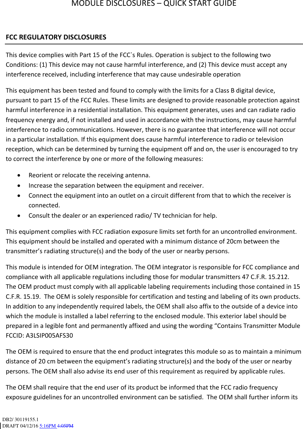 DB2/ 30119155.1 DRAFT 04/12/16 5:16PM 4:05PM MODULE DISCLOSURES – QUICK START GUIDE FCC REGULATORY DISCLOSURES This device complies with Part 15 of the FCC`s Rules. Operation is subject to the following two Conditions: (1) This device may not cause harmful interference, and (2) This device must accept any interference received, including interference that may cause undesirable operation This equipment has been tested and found to comply with the limits for a Class B digital device, pursuant to part 15 of the FCC Rules. These limits are designed to provide reasonable protection against harmful interference in a residential installation. This equipment generates, uses and can radiate radio frequency energy and, if not installed and used in accordance with the instructions, may cause harmful interference to radio communications. However, there is no guarantee that interference will not occur in a particular installation. If this equipment does cause harmful interference to radio or television reception, which can be determined by turning the equipment off and on, the user is encouraged to try to correct the interference by one or more of the following measures: Reorient or relocate the receiving antenna. Increase the separation between the equipment and receiver. Connect the equipment into an outlet on a circuit different from that to which the receiver is connected. Consult the dealer or an experienced radio/ TV technician for help. This equipment complies with FCC radiation exposure limits set forth for an uncontrolled environment. This equipment should be installed and operated with a minimum distance of 20cm between the transmitter’s radiating structure(s) and the body of the user or nearby persons. This module is intended for OEM integration. The OEM integrator is responsible for FCC compliance and compliance with all applicable regulations including those for modular transmitters 47 C.F.R. 15.212. The OEM product must comply with all applicable labeling requirements including those contained in 15 C.F.R. 15.19. The OEM is solely responsible for certification and testing and labeling of its own products. In addition to any independently required labels, the OEM shall also affix to the outside of a device into which the module is installed a label referring to the enclosed module. This exterior label should be prepared in a legible font and permanently affixed and using the wording “Contains Transmitter Module FCCID: A3LSIP005AFS30 The OEM is required to ensure that the end product integrates this module so as to maintain a minimum distance of 20 cm between the equipment’s radiating structure(s) and the body of the user or nearby persons. The OEM shall also advise its end user of this requirement as required by applicable rules. The OEM shall require that the end user of its product be informed that the FCC radio frequency exposure guidelines for an uncontrolled environment can be satisfied. The OEM shall further inform its