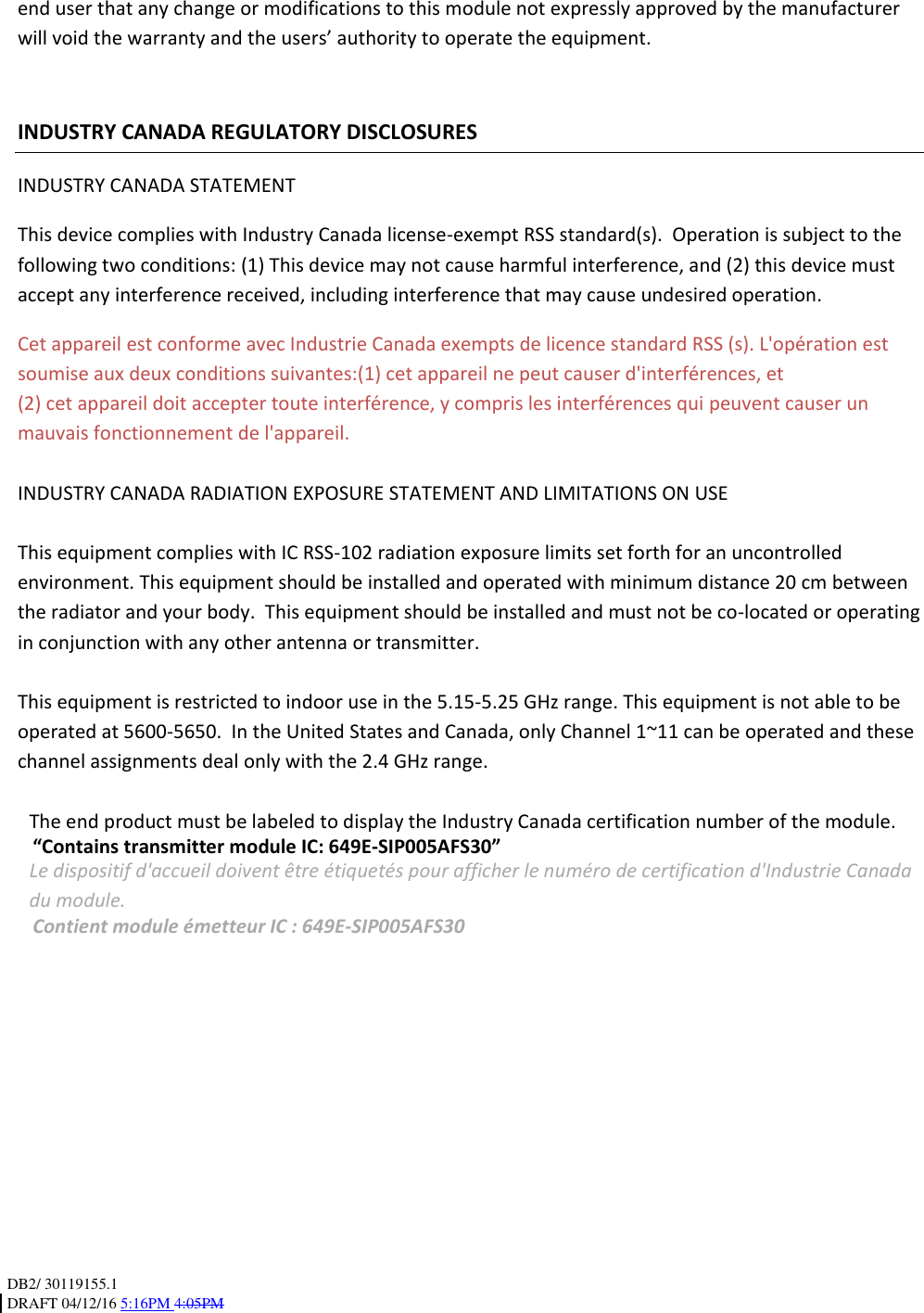 DB2/ 30119155.1 DRAFT 04/12/16 5:16PM 4:05PM end user that any change or modifications to this module not expressly approved by the manufacturer will void the warranty and the users’ authority to operate the equipment. INDUSTRY CANADA REGULATORY DISCLOSURES INDUSTRY CANADA STATEMENT This device complies with Industry Canada license-exempt RSS standard(s). Operation is subject to the following two conditions: (1) This device may not cause harmful interference, and (2) this device must accept any interference received, including interference that may cause undesired operation. Cet appareil est conforme avec Industrie Canada exempts de licence standard RSS (s). L'opération est soumise aux deux conditions suivantes:(1) cet appareil ne peut causer d'interférences, et (2) cet appareil doit accepter toute interférence, y compris les interférences qui peuvent causer un mauvais fonctionnement de l'appareil. INDUSTRY CANADA RADIATION EXPOSURE STATEMENT AND LIMITATIONS ON USE This equipment complies with IC RSS-102 radiation exposure limits set forth for an uncontrolled environment. This equipment should be installed and operated with minimum distance 20 cm between the radiator and your body. This equipment should be installed and must not be co-located or operating in conjunction with any other antenna or transmitter. This equipment is restricted to indoor use in the 5.15-5.25 GHz range. This equipment is not able to be operated at 5600-5650. In the United States and Canada, only Channel 1~11 can be operated and these channel assignments deal only with the 2.4 GHz range. The end product must be labeled to display the Industry Canada certification number of the module. “Contains transmitter module IC: 649E-SIP005AFS30” Le dispositif d'accueil doivent être étiquetés pour afficher le numéro de certification d'Industrie Canada du module. Contient module émetteur IC : 649E-SIP005AFS30