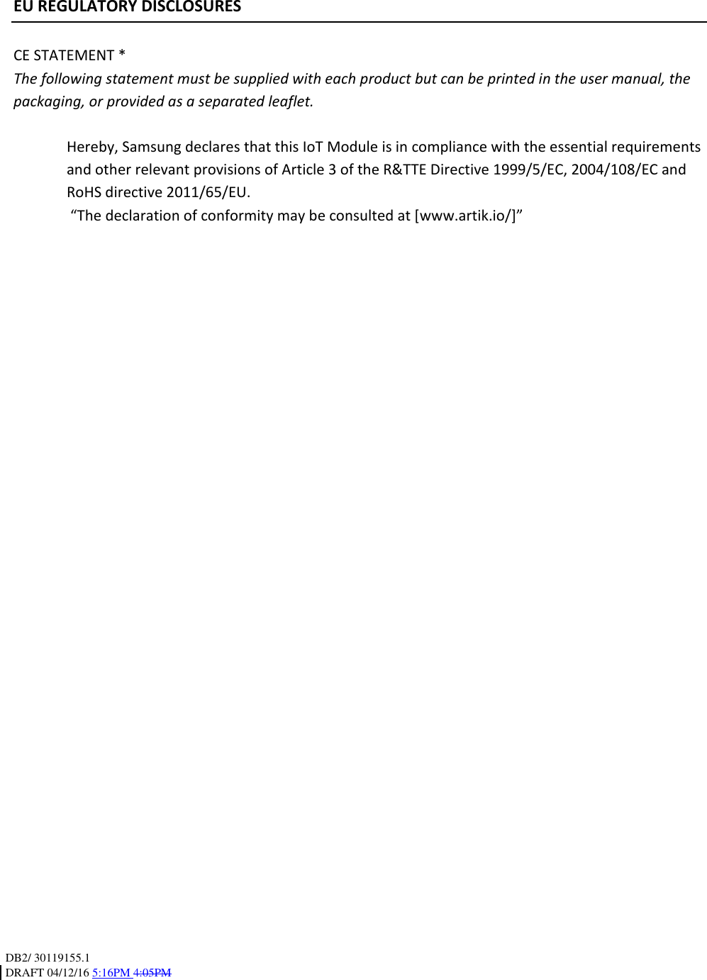 DB2/ 30119155.1 DRAFT 04/12/16 5:16PM 4:05PM    EU REGULATORY DISCLOSURES  CE STATEMENT * The following statement must be supplied with each product but can be printed in the user manual, the packaging, or provided as a separated leaflet.  Hereby, Samsung declares that this IoT Module is in compliance with the essential requirements and other relevant provisions of Article 3 of the R&amp;TTE Directive 1999/5/EC, 2004/108/EC and RoHS directive 2011/65/EU.  “The declaration of conformity may be consulted at [www.artik.io/]”  