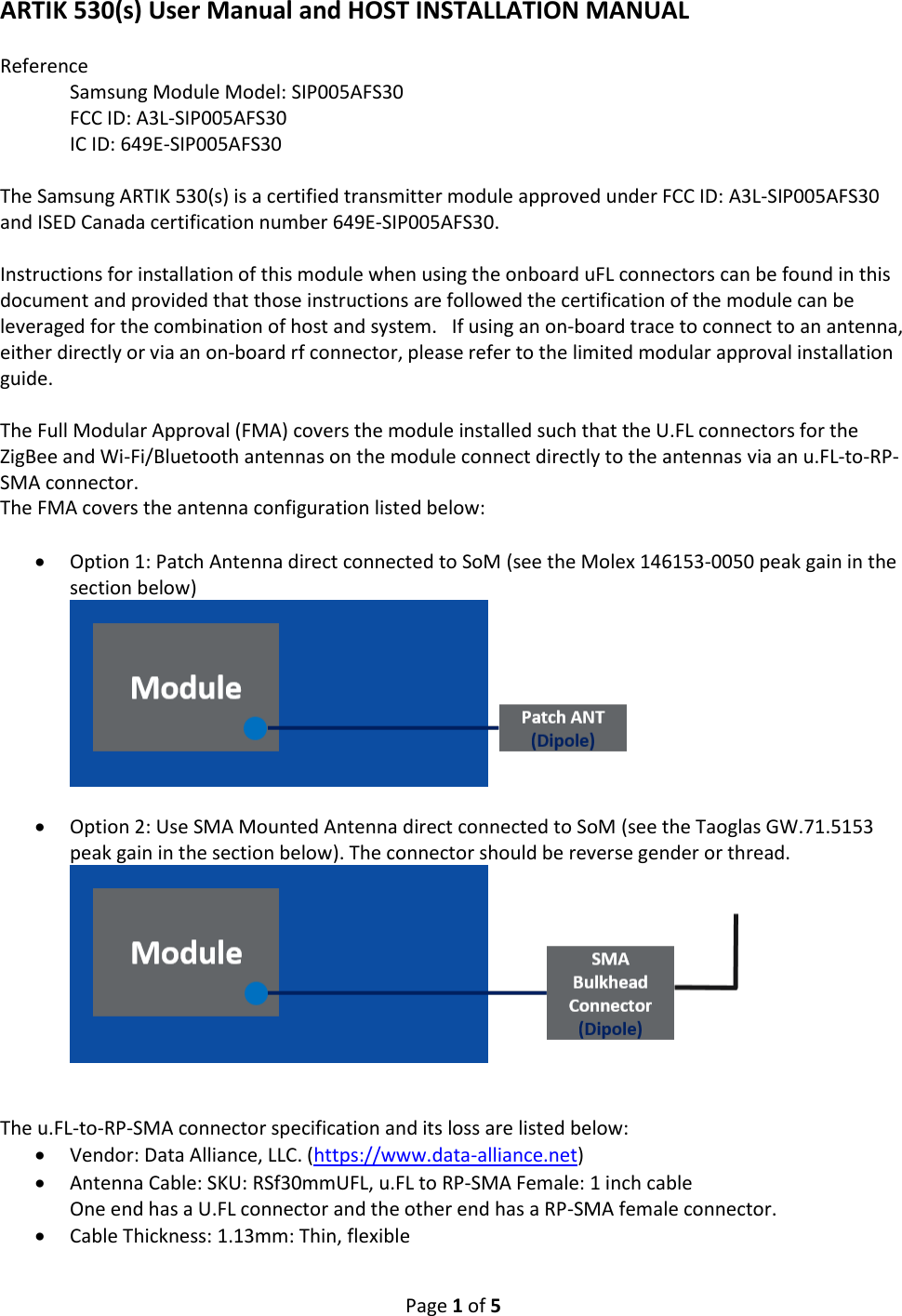 Page 1 of 5 ARTIK 530(s) User Manual and HOST INSTALLATION MANUAL Reference Samsung Module Model: SIP005AFS30 FCC ID: A3L-SIP005AFS30 IC ID: 649E-SIP005AFS30 The Samsung ARTIK 530(s) is a certified transmitter module approved under FCC ID: A3L-SIP005AFS30 and ISED Canada certification number 649E-SIP005AFS30. Instructions for installation of this module when using the onboard uFL connectors can be found in this document and provided that those instructions are followed the certification of the module can be leveraged for the combination of host and system. If using an on-board trace to connect to an antenna, either directly or via an on-board rf connector, please refer to the limited modular approval installation guide. The Full Modular Approval (FMA) covers the module installed such that the U.FL connectors for the ZigBee and Wi-Fi/Bluetooth antennas on the module connect directly to the antennas via an u.FL-to-RP-SMA connector. The FMA covers the antenna configuration listed below: • Option 1: Patch Antenna direct connected to SoM (see the Molex 146153-0050 peak gain in the section below) • Option 2: Use SMA Mounted Antenna direct connected to SoM (see the Taoglas GW.71.5153 peak gain in the section below). The connector should be reverse gender or thread. The u.FL-to-RP-SMA connector specification and its loss are listed below: • Vendor: Data Alliance, LLC. (https://www.data-alliance.net) • Antenna Cable: SKU: RSf30mmUFL, u.FL to RP-SMA Female: 1 inch cable One end has a U.FL connector and the other end has a RP-SMA female connector. • Cable Thickness: 1.13mm: Thin, flexible