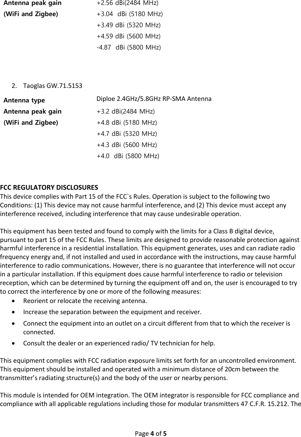 Page 4 of 5 2. Taoglas GW.71.5153 FCC REGULATORY DISCLOSURES This device complies with Part 15 of the FCC`s Rules. Operation is subject to the following two Conditions: (1) This device may not cause harmful interference, and (2) This device must accept any interference received, including interference that may cause undesirable operation. This equipment has been tested and found to comply with the limits for a Class B digital device, pursuant to part 15 of the FCC Rules. These limits are designed to provide reasonable protection against harmful interference in a residential installation. This equipment generates, uses and can radiate radio frequency energy and, if not installed and used in accordance with the instructions, may cause harmful interference to radio communications. However, there is no guarantee that interference will not occur in a particular installation. If this equipment does cause harmful interference to radio or television reception, which can be determined by turning the equipment off and on, the user is encouraged to try to correct the interference by one or more of the following measures: • Reorient or relocate the receiving antenna. • Increase the separation between the equipment and receiver. • Connect the equipment into an outlet on a circuit different from that to which the receiver is connected. • Consult the dealer or an experienced radio/ TV technician for help. This equipment complies with FCC radiation exposure limits set forth for an uncontrolled environment. This equipment should be installed and operated with a minimum distance of 20cm between the transmitter’s radiating structure(s) and the body of the user or nearby persons. This module is intended for OEM integration. The OEM integrator is responsible for FCC compliance and compliance with all applicable regulations including those for modular transmitters 47 C.F.R. 15.212. The Antenna peak gain (WiFi and Zigbee) +2.56 dBi(2484 MHz) +3.04 dBi (5180 MHz) +3.49 dBi (5320 MHz) +4.59 dBi (5600 MHz) -4.87 dBi (5800 MHz) Antenna type Diploe 2.4GHz/5.8GHz RP-SMA Antenna Antenna peak gain (WiFi and Zigbee) +3.2 dBi(2484 MHz) +4.8 dBi (5180 MHz) +4.7 dBi (5320 MHz) +4.3 dBi (5600 MHz) +4.0 dBi (5800 MHz)