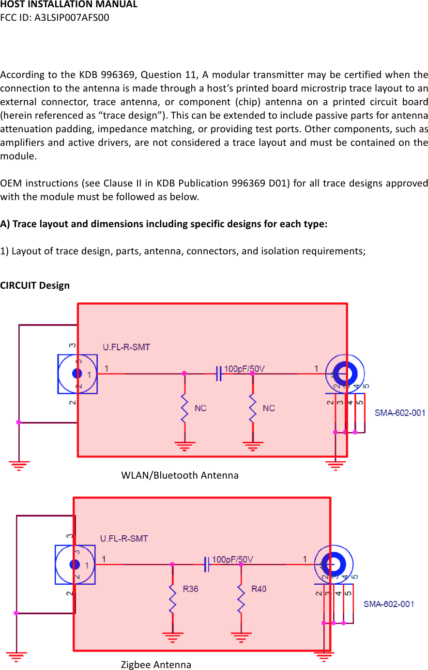 HOST%INSTALLATION%MANUAL%FCC#ID:#A3LSIP007AFS00##According#to#the#KDB#996369,#Question#11,#A#modular#transmitter#may#be#certified#when#the#connection#to#the#antenna#is#made#through#a#host’s#printed#board#microstrip#trace#layout#to#an#external# connector,# trace# antenna,# or# component# (chip)# antenna# on# a# printed# circuit# board#(herein#referenced#as#“trace#design”).#This#can#be#extended#to#include#passive#parts#for#antenna#attenuation#padding,#impedance#matching,#or#providing#test#ports.#Other#components,#such#as#amplifiers#and#active#drivers,#are#not#considered#a#trace#layout#and#must#be#contained#on#the#module.##OEM#instructions#(see#Clause#II#in#KDB#Publication#996369#D01)#for#all#trace#designs#approved#with#the#module#must#be#followed#as#below.###A)%Trace%layout%and%dimensions%including%specific%designs%for%each%type:%#1)#Layout#of#trace#design,#parts,#antenna,#connectors,#and#isolation#requirements;#   CIRCUIT%Design#################WLAN/Bluetooth#Antenna#################Zigbee#Antenna### #