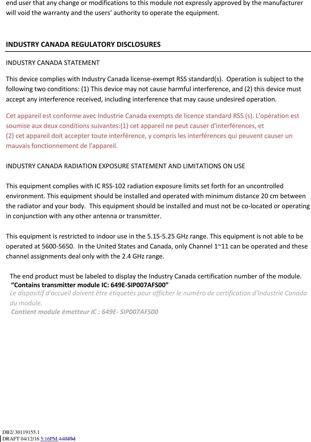 DB2/ 30119155.1 DRAFT 04/12/16 5:16PM 4:05PM   end user that any change or modifications to this module not expressly approved by the manufacturer will void the warranty and the users’ authority to operate the equipment.    INDUSTRY CANADA REGULATORY DISCLOSURES INDUSTRY CANADA STATEMENT This device complies with Industry Canada license-exempt RSS standard(s).  Operation is subject to the following two conditions: (1) This device may not cause harmful interference, and (2) this device must accept any interference received, including interference that may cause undesired operation. Cet appareil est conforme avec Industrie Canada exempts de licence standard RSS (s). L&apos;opération est soumise aux deux conditions suivantes:(1) cet appareil ne peut causer d&apos;interférences, et (2) cet appareil doit accepter toute interférence, y compris les interférences qui peuvent causer un mauvais fonctionnement de l&apos;appareil.  INDUSTRY CANADA RADIATION EXPOSURE STATEMENT AND LIMITATIONS ON USE  This equipment complies with IC RSS-102 radiation exposure limits set forth for an uncontrolled environment. This equipment should be installed and operated with minimum distance 20 cm between the radiator and your body.  This equipment should be installed and must not be co-located or operating in conjunction with any other antenna or transmitter.  This equipment is restricted to indoor use in the 5.15-5.25 GHz range. This equipment is not able to be operated at 5600-5650.  In the United States and Canada, only Channel 1~11 can be operated and these channel assignments deal only with the 2.4 GHz range.   The end product must be labeled to display the Industry Canada certification number of the module. “Contains transmitter module IC: 649E-SIP007AFS00” Le dispositif d&apos;accueil doivent être étiquetés pour afficher le numéro de certification d&apos;Industrie Canada du module. Contient module émetteur IC : 649E- SIP007AFS00           