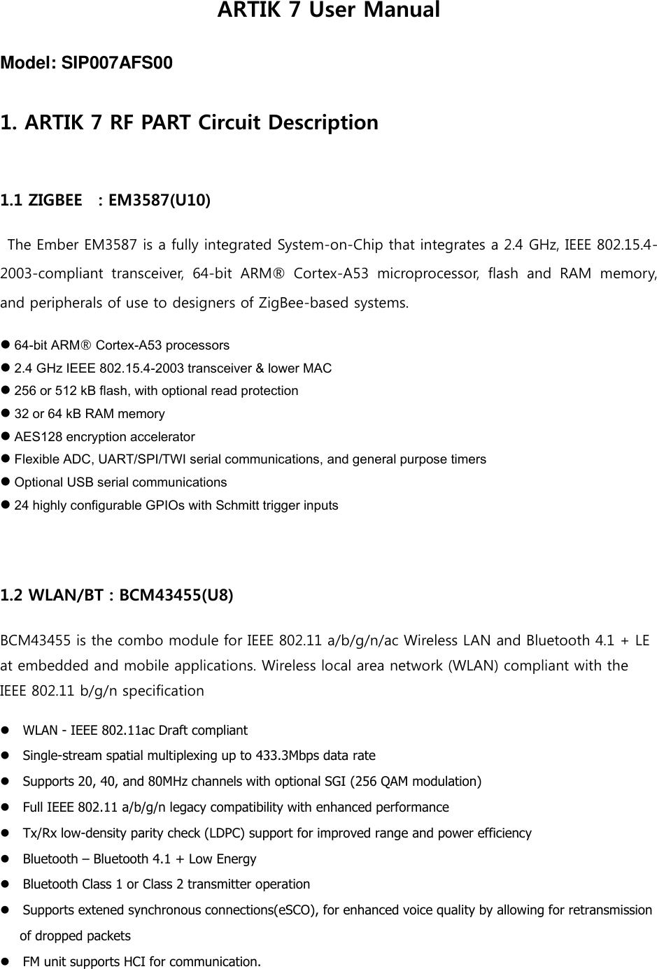 ARTIK 7 User Manual Model: SIP007AFS00 1. ARTIK 7 RF PART Circuit Description  1.1 ZIGBEE    : EM3587(U10)  The Ember EM3587 is a fully integrated System-on-Chip that integrates a 2.4 GHz, IEEE 802.15.4-2003-compliant  transceiver,  64-bit  ARM®  Cortex-A53  microprocessor,  flash  and  RAM  memory, and peripherals of use to designers of ZigBee-based systems.  64-bit ARM® Cortex-A53 processors  2.4 GHz IEEE 802.15.4-2003 transceiver &amp; lower MAC  256 or 512 kB flash, with optional read protection  32 or 64 kB RAM memory  AES128 encryption accelerator  Flexible ADC, UART/SPI/TWI serial communications, and general purpose timers  Optional USB serial communications  24 highly configurable GPIOs with Schmitt trigger inputs  1.2 WLAN/BT : BCM43455(U8) BCM43455 is the combo module for IEEE 802.11 a/b/g/n/ac Wireless LAN and Bluetooth 4.1 + LE at embedded and mobile applications. Wireless local area network (WLAN) compliant with the IEEE 802.11 b/g/n specification WLAN - IEEE 802.11ac Draft compliant   Single-stream spatial multiplexing up to 433.3Mbps data rate   Supports 20, 40, and 80MHz channels with optional SGI (256 QAM modulation)   Full IEEE 802.11 a/b/g/n legacy compatibility with enhanced performance   Tx/Rx low-density parity check (LDPC) support for improved range and power efficiency     Bluetooth – Bluetooth 4.1 + Low Energy   Bluetooth Class 1 or Class 2 transmitter operation   Supports extened synchronous connections(eSCO), for enhanced voice quality by allowing for retransmission   of dropped packets   FM unit supports HCI for communication.   