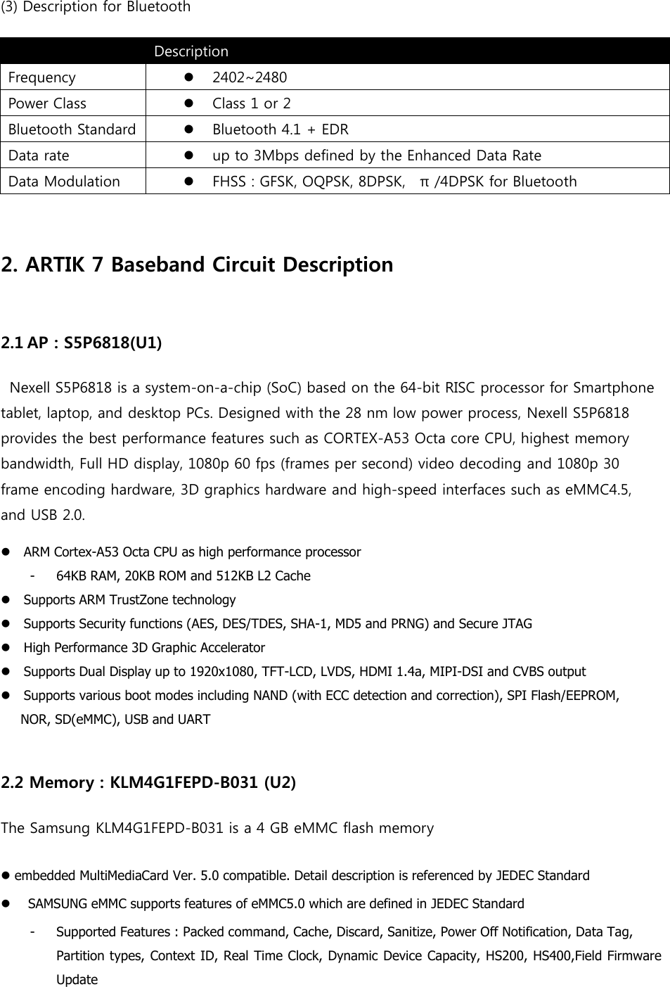 (3) Description for Bluetooth  Description Frequency  2402~2480 Power Class  Class 1 or 2 Bluetooth Standard  Bluetooth 4.1 + EDR Data rate  up to 3Mbps defined by the Enhanced Data Rate Data Modulation  FHSS : GFSK, OQPSK, 8DPSK,    π /4DPSK for Bluetooth   2. ARTIK 7 Baseband Circuit Description  2.1 AP : S5P6818(U1)  Nexell S5P6818 is a system-on-a-chip (SoC) based on the 64-bit RISC processor for Smartphone tablet, laptop, and desktop PCs. Designed with the 28 nm low power process, Nexell S5P6818 provides the best performance features such as CORTEX-A53 Octa core CPU, highest memory bandwidth, Full HD display, 1080p 60 fps (frames per second) video decoding and 1080p 30 frame encoding hardware, 3D graphics hardware and high-speed interfaces such as eMMC4.5, and USB 2.0.  ARM Cortex-A53 Octa CPU as high performance processor - 64KB RAM, 20KB ROM and 512KB L2 Cache Supports ARM TrustZone technology Supports Security functions (AES, DES/TDES, SHA-1, MD5 and PRNG) and Secure JTAG High Performance 3D Graphic Accelerator Supports Dual Display up to 1920x1080, TFT-LCD, LVDS, HDMI 1.4a, MIPI-DSI and CVBS output Supports various boot modes including NAND (with ECC detection and correction), SPI Flash/EEPROM, NOR, SD(eMMC), USB and UART  2.2 Memory : KLM4G1FEPD-B031 (U2) The Samsung KLM4G1FEPD-B031 is a 4 GB eMMC flash memory  embedded MultiMediaCard Ver. 5.0 compatible. Detail description is referenced by JEDEC Standard SAMSUNG eMMC supports features of eMMC5.0 which are defined in JEDEC Standard - Supported Features : Packed command, Cache, Discard, Sanitize, Power Off Notification, Data Tag, Partition types, Context ID, Real Time Clock, Dynamic Device Capacity, HS200, HS400,Field Firmware Update 