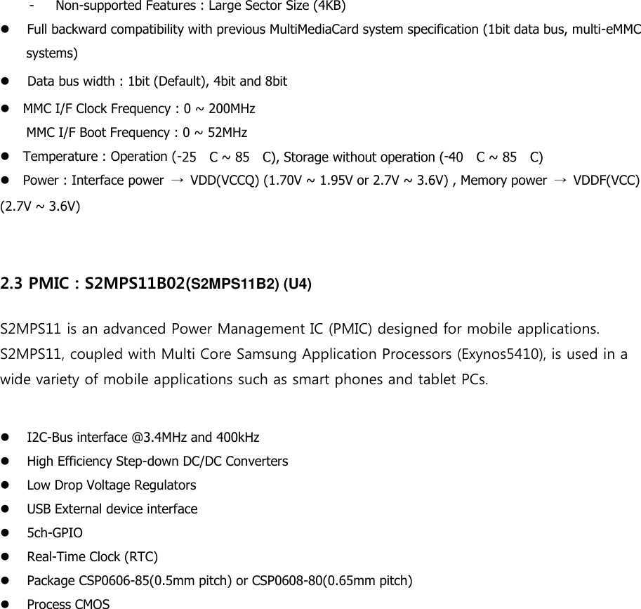 - Non-supported Features : Large Sector Size (4KB)    Full backward compatibility with previous MultiMediaCard system specification (1bit data bus, multi-eMMC   systems) Data bus width : 1bit (Default), 4bit and 8bit MMC I/F Clock Frequency : 0 ~ 200MHz   MMC I/F Boot Frequency : 0 ~ 52MHz   Temperature : Operation (- -  Power : Interface power  →  VDD(VCCQ) (1.70V ~ 1.95V or 2.7V ~ 3.6V) , Memory power  →  VDDF(VCC) (2.7V ~ 3.6V)    2.3 PMIC : S2MPS11B02(S2MPS11B2) (U4) S2MPS11 is an advanced Power Management IC (PMIC) designed for mobile applications. S2MPS11, coupled with Multi Core Samsung Application Processors (Exynos5410), is used in a wide variety of mobile applications such as smart phones and tablet PCs.    I2C-Bus interface @3.4MHz and 400kHz High Efficiency Step-down DC/DC Converters Low Drop Voltage Regulators USB External device interface 5ch-GPIO Real-Time Clock (RTC) Package CSP0606-85(0.5mm pitch) or CSP0608-80(0.65mm pitch) Process CMOS     