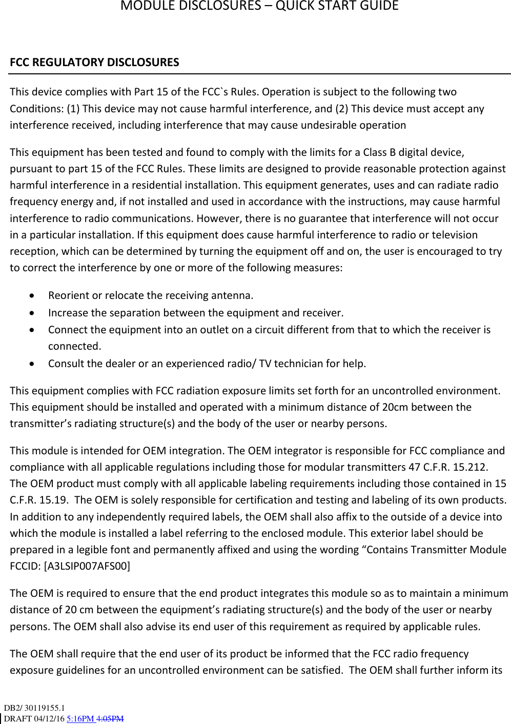 DB2/ 30119155.1 DRAFT 04/12/16 5:16PM 4:05PM   MODULE DISCLOSURES – QUICK START GUIDE  FCC REGULATORY DISCLOSURES This device complies with Part 15 of the FCC`s Rules. Operation is subject to the following two Conditions: (1) This device may not cause harmful interference, and (2) This device must accept any interference received, including interference that may cause undesirable operation This equipment has been tested and found to comply with the limits for a Class B digital device, pursuant to part 15 of the FCC Rules. These limits are designed to provide reasonable protection against harmful interference in a residential installation. This equipment generates, uses and can radiate radio frequency energy and, if not installed and used in accordance with the instructions, may cause harmful interference to radio communications. However, there is no guarantee that interference will not occur in a particular installation. If this equipment does cause harmful interference to radio or television reception, which can be determined by turning the equipment off and on, the user is encouraged to try to correct the interference by one or more of the following measures:  Reorient or relocate the receiving antenna.  Increase the separation between the equipment and receiver.  Connect the equipment into an outlet on a circuit different from that to which the receiver is        connected.  Consult the dealer or an experienced radio/ TV technician for help. This equipment complies with FCC radiation exposure limits set forth for an uncontrolled environment. This equipment should be installed and operated with a minimum distance of 20cm between the transmitter’s radiating structure(s) and the body of the user or nearby persons.  This module is intended for OEM integration. The OEM integrator is responsible for FCC compliance and compliance with all applicable regulations including those for modular transmitters 47 C.F.R. 15.212.   The OEM product must comply with all applicable labeling requirements including those contained in 15 C.F.R. 15.19.  The OEM is solely responsible for certification and testing and labeling of its own products.  In addition to any independently required labels, the OEM shall also affix to the outside of a device into which the module is installed a label referring to the enclosed module. This exterior label should be prepared in a legible font and permanently affixed and using the wording “Contains Transmitter Module FCCID: [A3LSIP007AFS00]  The OEM is required to ensure that the end product integrates this module so as to maintain a minimum distance of 20 cm between the equipment’s radiating structure(s) and the body of the user or nearby persons. The OEM shall also advise its end user of this requirement as required by applicable rules.  The OEM shall require that the end user of its product be informed that the FCC radio frequency exposure guidelines for an uncontrolled environment can be satisfied.  The OEM shall further inform its 