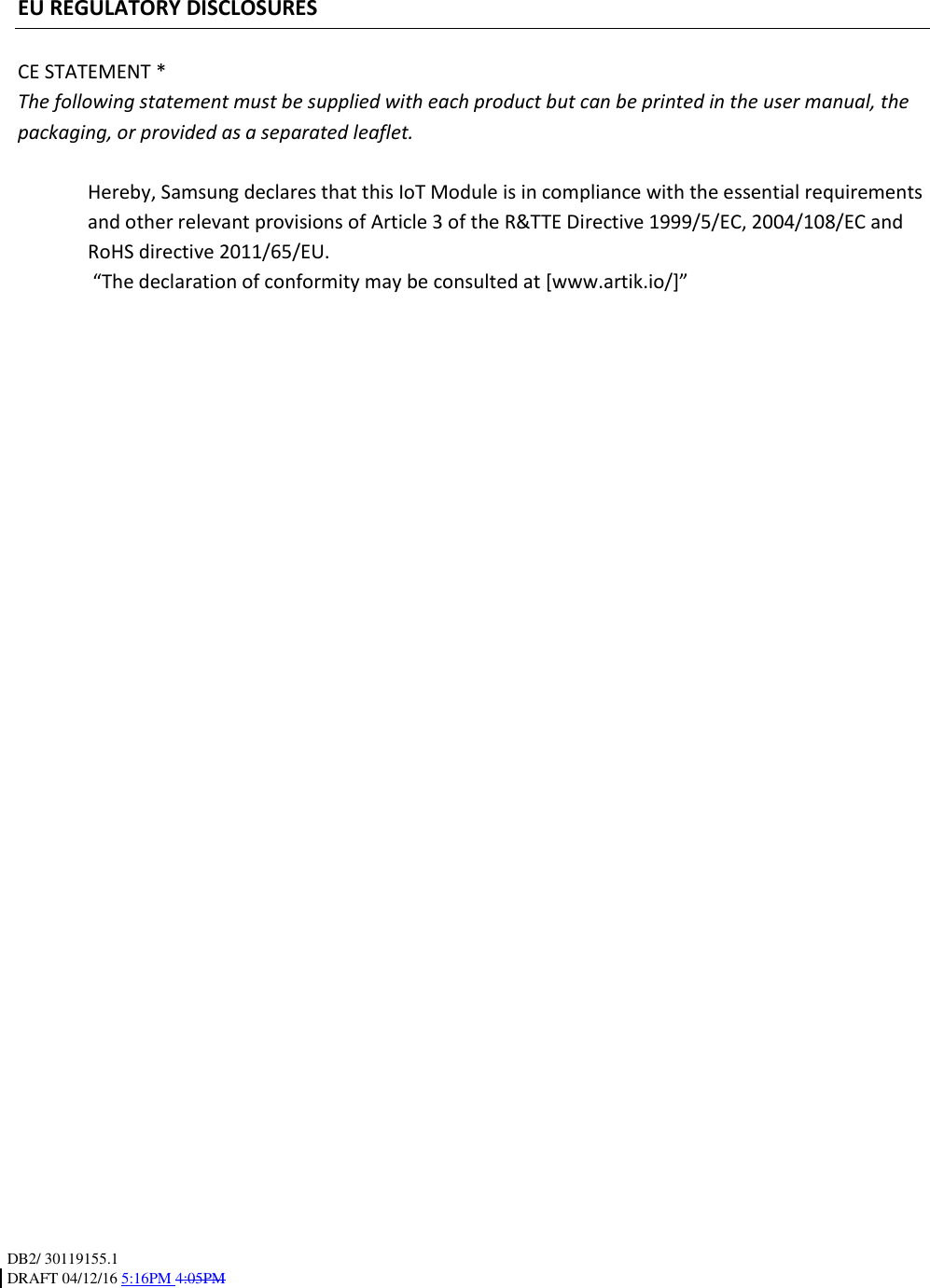 DB2/ 30119155.1 DRAFT 04/12/16 5:16PM 4:05PM    EU REGULATORY DISCLOSURES  CE STATEMENT * The following statement must be supplied with each product but can be printed in the user manual, the packaging, or provided as a separated leaflet.  Hereby, Samsung declares that this IoT Module is in compliance with the essential requirements and other relevant provisions of Article 3 of the R&amp;TTE Directive 1999/5/EC, 2004/108/EC and RoHS directive 2011/65/EU.  “The declaration of conformity may be consulted at [www.artik.io/]”  