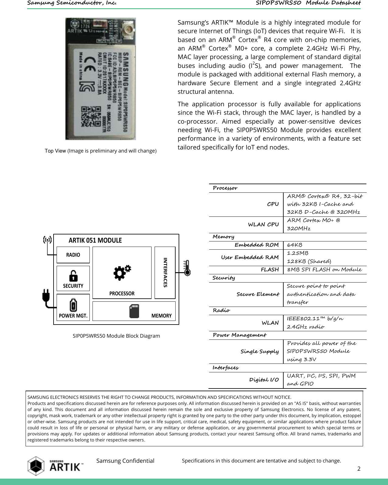    Samsung Semiconductor, Inc.  SIP0P5WRS50  Module Datasheet    Samsung Confidential Specifications in this document are tentative and subject to change.  2   Samsung’s  ARTIK™  Module  is  a highly  integrated  module  for secure Internet of Things (IoT) devices that require Wi-Fi.   It is based  on  an  ARM®  Cortex®  R4  core  with  on-chip  memories, an  ARM®  Cortex®  M0+  core,  a  complete  2.4GHz  Wi-Fi  Phy, MAC layer processing, a large complement of standard digital buses  including  audio  (I2S),  and  power  management.    The module is packaged with additional external Flash memory, a hardware  Secure  Element  and  a  single  integrated  2.4GHz structural antenna. The  application  processor  is  fully  available  for  applications since the Wi-Fi stack, through the MAC layer, is handled by a co-processor.  Aimed  especially  at  power-sensitive  devices needing  Wi-Fi,  the  SIP0P5WRS50  Module  provides  excellent performance in a variety of environments, with a  feature set tailored specifically for IoT end nodes. Top View (Image is preliminary and will change)     SIP0P5WRS50 Module Block Diagram Processor CPU ARM®  Cortex®  R4, 32-bit with 32KB I-Cache and 32KB D-Cache @ 320MHz WLAN CPU ARM Cortex M0+ @ 320MHz Memory Embedded ROM 64KB User Embedded RAM 1.25MB 128KB (Shared) FLASH 8MB SPI FLASH on Module Security Secure Element Secure point to point authentication and data transfer Radio WLAN IEEE802.11™ b/g/n 2.4GHz radio Power Management Single Supply Provides all power of the SIP0P5WRS50 Module using 3.3V Interfaces Digital I/O UART, I2C, I2S, SPI, PWM and GPIO  SAMSUNG ELECTRONICS RESERVES THE RIGHT TO CHANGE PRODUCTS, INFORMATION AND SPECIFICATIONS WITHOUT NOTICE. Products and specifications discussed herein are for reference purposes only. All information discussed herein is provided on an &quot;AS IS&quot; basis, without warranties of  any  kind.  This  document  and  all  information  discussed  herein  remain  the  sole  and  exclusive  property  of  Samsung  Electronics.  No  license  of  any  patent, copyright, mask work, trademark or any other intellectual property right is granted by one party to the other party under this document, by implication, estoppel or other-wise. Samsung products are not intended for use in life support, critical care, medical, safety equipment, or similar applications where product failure could  result  in  loss  of  life  or  personal  or  physical  harm,  or  any  military  or  defense  application,  or  any  governmental  procurement  to  which  special  terms  or provisions may apply. For updates or additional information about Samsung products, contact your nearest Samsung office. All  brand names, trademarks and registered trademarks belong to their respective owners. ARTIK 051 MODULERADIOSECURITYPROCESSORPOWER MGT. MEMORYINTERFACES