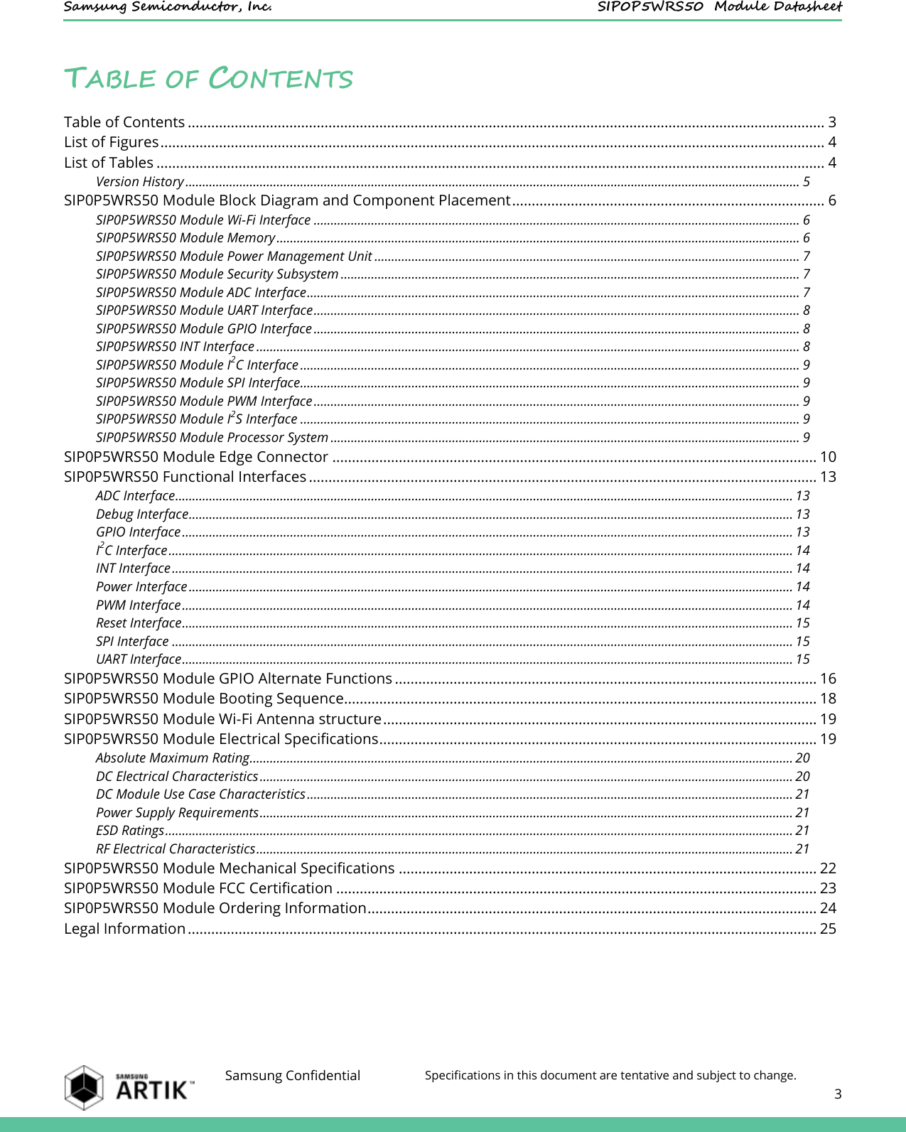    Samsung Semiconductor, Inc.  SIP0P5WRS50  Module Datasheet    Samsung Confidential Specifications in this document are tentative and subject to change.  3  TABLE OF CONTENTS Table of Contents ................................................................................................................................................................... 3 List of Figures .......................................................................................................................................................................... 4 List of Tables ........................................................................................................................................................................... 4 Version History ...................................................................................................................................................................................... 5 SIP0P5WRS50 Module Block Diagram and Component Placement ................................................................................ 6 SIP0P5WRS50 Module Wi-Fi Interface ................................................................................................................................................ 6 SIP0P5WRS50 Module Memory ........................................................................................................................................................... 6 SIP0P5WRS50 Module Power Management Unit .............................................................................................................................. 7 SIP0P5WRS50 Module Security Subsystem ........................................................................................................................................ 7 SIP0P5WRS50 Module ADC Interface .................................................................................................................................................. 7 SIP0P5WRS50 Module UART Interface ................................................................................................................................................ 8 SIP0P5WRS50 Module GPIO Interface ................................................................................................................................................ 8 SIP0P5WRS50 INT Interface ................................................................................................................................................................. 8 SIP0P5WRS50 Module I2C Interface .................................................................................................................................................... 9 SIP0P5WRS50 Module SPI Interface.................................................................................................................................................... 9 SIP0P5WRS50 Module PWM Interface ................................................................................................................................................ 9 SIP0P5WRS50 Module I2S Interface .................................................................................................................................................... 9 SIP0P5WRS50 Module Processor System ........................................................................................................................................... 9 SIP0P5WRS50 Module Edge Connector ............................................................................................................................ 10 SIP0P5WRS50 Functional Interfaces .................................................................................................................................. 13 ADC Interface ....................................................................................................................................................................................... 13 Debug Interface ................................................................................................................................................................................... 13 GPIO Interface ..................................................................................................................................................................................... 13 I2C Interface ......................................................................................................................................................................................... 14 INT Interface ........................................................................................................................................................................................ 14 Power Interface ................................................................................................................................................................................... 14 PWM Interface ..................................................................................................................................................................................... 14 Reset Interface ..................................................................................................................................................................................... 15 SPI Interface ........................................................................................................................................................................................ 15 UART Interface ..................................................................................................................................................................................... 15 SIP0P5WRS50 Module GPIO Alternate Functions ............................................................................................................ 16 SIP0P5WRS50 Module Booting Sequence......................................................................................................................... 18 SIP0P5WRS50 Module Wi-Fi Antenna structure ............................................................................................................... 19 SIP0P5WRS50 Module Electrical Specifications ................................................................................................................ 19 Absolute Maximum Rating ................................................................................................................................................................. 20 DC Electrical Characteristics .............................................................................................................................................................. 20 DC Module Use Case Characteristics ................................................................................................................................................ 21 Power Supply Requirements .............................................................................................................................................................. 21 ESD Ratings .......................................................................................................................................................................................... 21 RF Electrical Characteristics ............................................................................................................................................................... 21 SIP0P5WRS50 Module Mechanical Specifications ........................................................................................................... 22 SIP0P5WRS50 Module FCC Certification ........................................................................................................................... 23 SIP0P5WRS50 Module Ordering Information ................................................................................................................... 24 Legal Information ................................................................................................................................................................. 25  