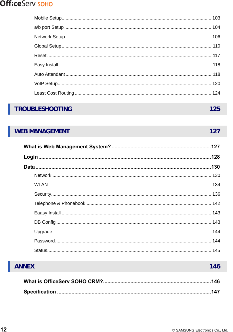    12  © SAMSUNG Electronics Co., Ltd. UMobile SetupU.................................................................................................................. 103 Ua/b port SetupU................................................................................................................ 104 UNetwork SetupU............................................................................................................... 106 UGlobal SetupU...................................................................................................................110 UResetU..............................................................................................................................117 UEasy InstallU.....................................................................................................................118 UAuto AttendantU................................................................................................................118 UVoIP SetupU..................................................................................................................... 120 ULeast Cost RoutingU........................................................................................................ 124 UTROUBLESHOOTINGU 125  UWEB MANAGEMENTU 127 UWhat is Web Management System?U.....................................................................127 ULoginU........................................................................................................................128 UDataU..........................................................................................................................130 UNetworkU......................................................................................................................... 130 UWLANU............................................................................................................................ 134 USecurityU.......................................................................................................................... 136 UTelephone &amp; PhonebookU............................................................................................... 142 UEaasy InstallU.................................................................................................................. 143 UDB ConfigU...................................................................................................................... 143 UUpgradeU......................................................................................................................... 144 UPasswordU....................................................................................................................... 144 UStatusU............................................................................................................................. 145 UANNEXU 146 UWhat is OfficeServ SOHO CRM?U...........................................................................146 USpecificationU...........................................................................................................147 