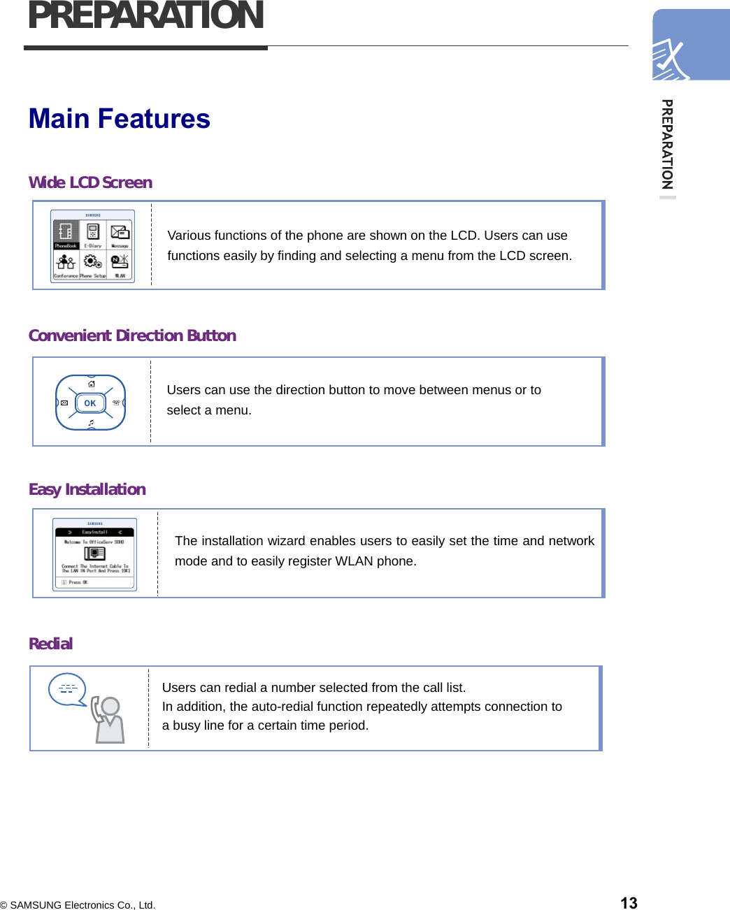  © SAMSUNG Electronics Co., Ltd.    13 PREPARATION  Main Features  Wide LCD Screen       Convenient Direction Button       Easy Installation       Redial       Users can use the direction button to move between menus or to select a menu.   The installation wizard enables users to easily set the time and networkmode and to easily register WLAN phone.   Users can redial a number selected from the call list.   In addition, the auto-redial function repeatedly attempts connection to   a busy line for a certain time period. Various functions of the phone are shown on the LCD. Users can use functions easily by finding and selecting a menu from the LCD screen. 