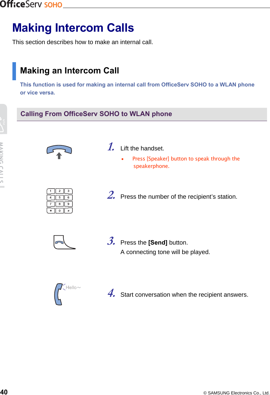    40  © SAMSUNG Electronics Co., Ltd. Making Intercom Calls This section describes how to make an internal call.  Making an Intercom Call This function is used for making an internal call from OfficeServ SOHO to a WLAN phone or vice versa.  Calling From OfficeServ SOHO to WLAN phone   1. Lift the handset. •  Press [Speaker] button to speak through the speakerphone.   2. Press the number of the recipient’s station.      3. Press the [Send] button.   A connecting tone will be played.    4. Start conversation when the recipient answers.  