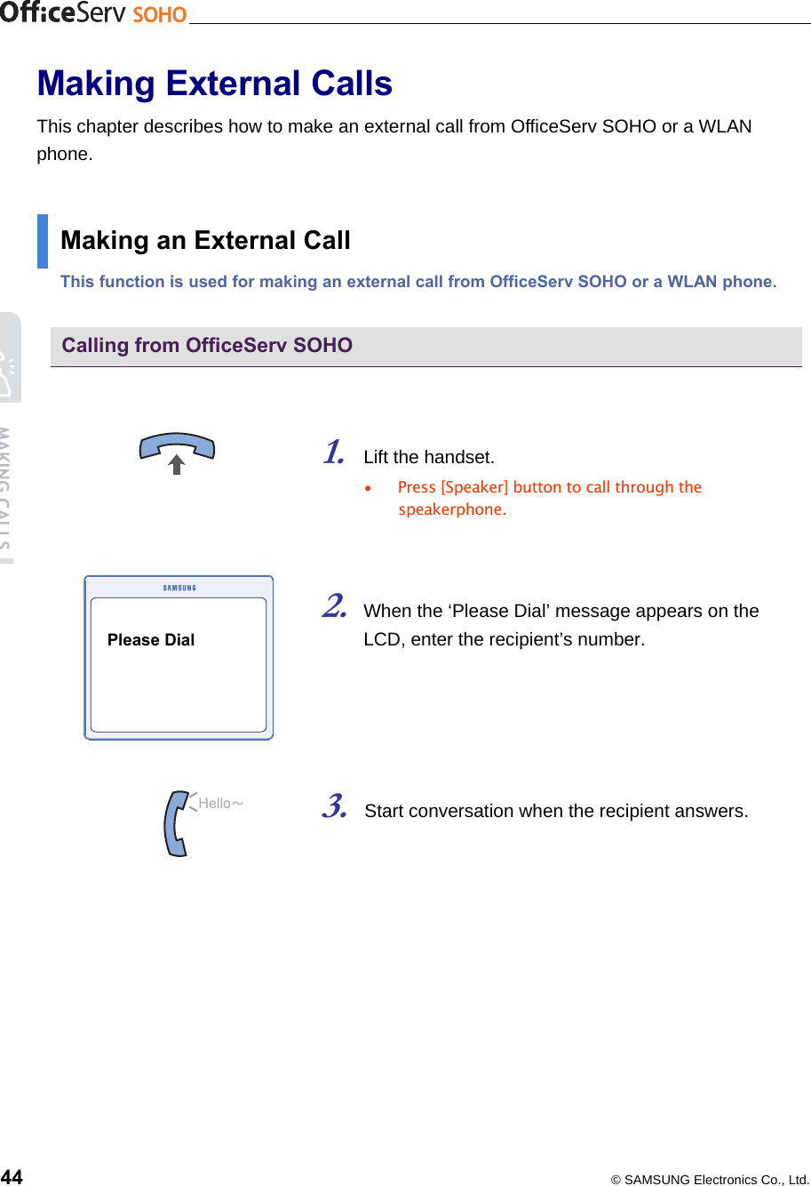    44  © SAMSUNG Electronics Co., Ltd. Making External Calls This chapter describes how to make an external call from OfficeServ SOHO or a WLAN phone.  Making an External Call This function is used for making an external call from OfficeServ SOHO or a WLAN phone.  Calling from OfficeServ SOHO   1. Lift the handset. •  Press [Speaker] button to call through the speakerphone.   2. When the ‘Please Dial’ message appears on the LCD, enter the recipient’s number.       3. Start conversation when the recipient answers.   Please Dial 