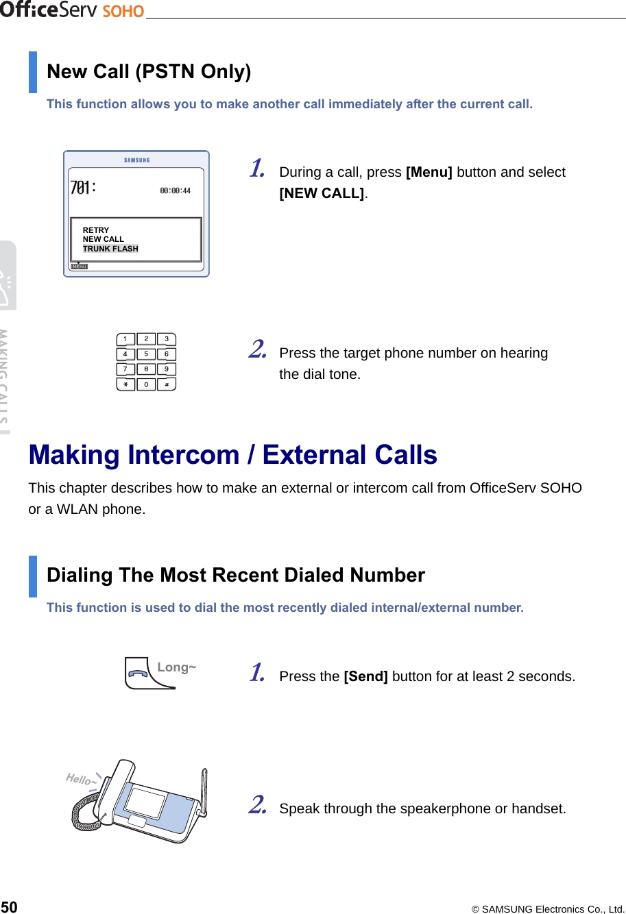    50  © SAMSUNG Electronics Co., Ltd. New Call (PSTN Only) This function allows you to make another call immediately after the current call.   1. During a call, press [Menu] button and select   [NEW CALL].       2. Press the target phone number on hearing   the dial tone.     Making Intercom / External Calls This chapter describes how to make an external or intercom call from OfficeServ SOHO or a WLAN phone.  Dialing The Most Recent Dialed Number This function is used to dial the most recently dialed internal/external number.   1. Press the [Send] button for at least 2 seconds.     2. Speak through the speakerphone or handset.     Long~RETRY NEW CALL TRUNK FLASH 