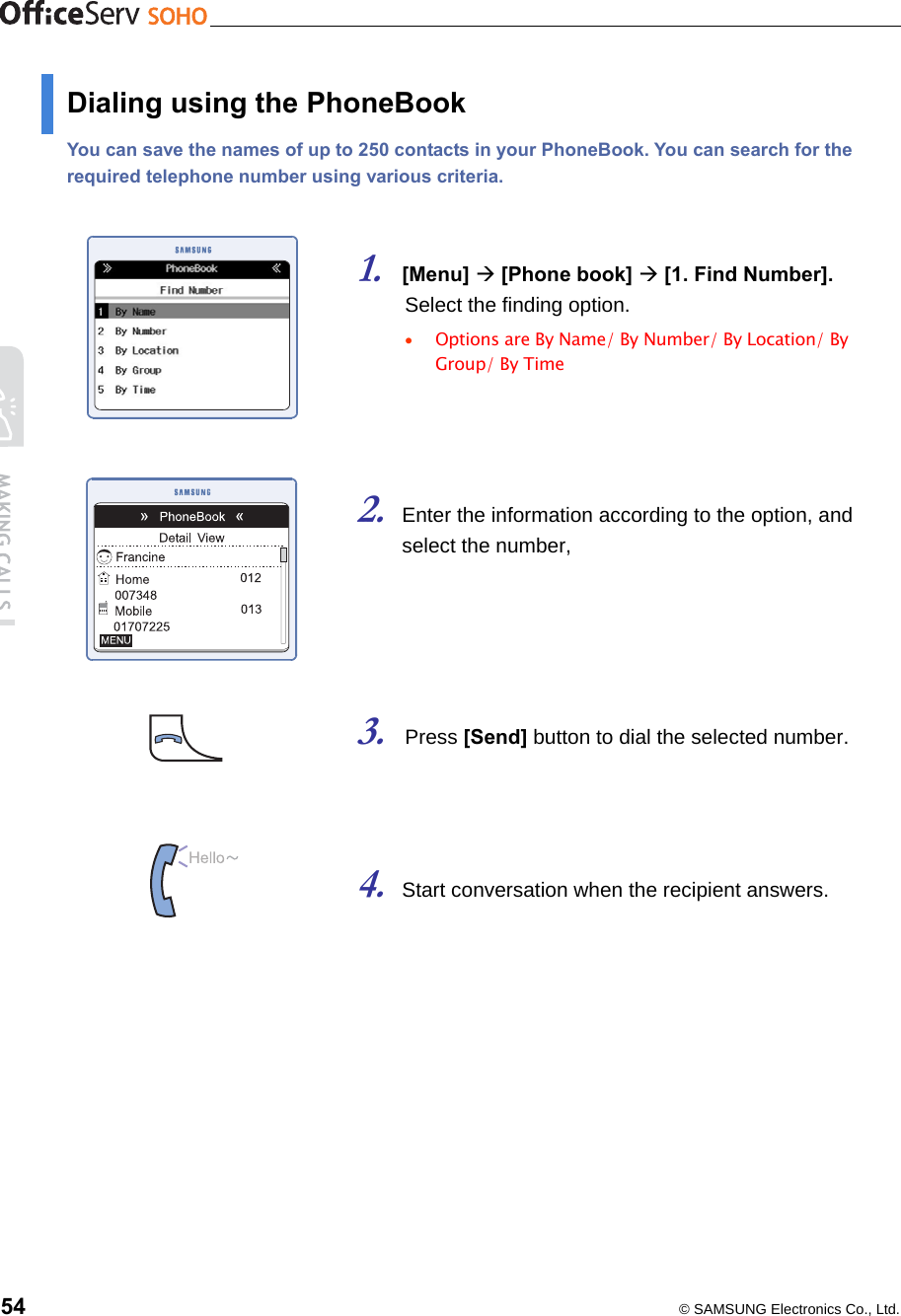    54  © SAMSUNG Electronics Co., Ltd. Dialing using the PhoneBook You can save the names of up to 250 contacts in your PhoneBook. You can search for the required telephone number using various criteria.   1. [Menu]  [Phone book]  [1. Find Number].    Select the finding option. •  Options are By Name/ By Number/ By Location/ By Group/ By Time    2. Enter the information according to the option, and     select the number,     3. Press [Send] button to dial the selected number.    4. Start conversation when the recipient answers.   