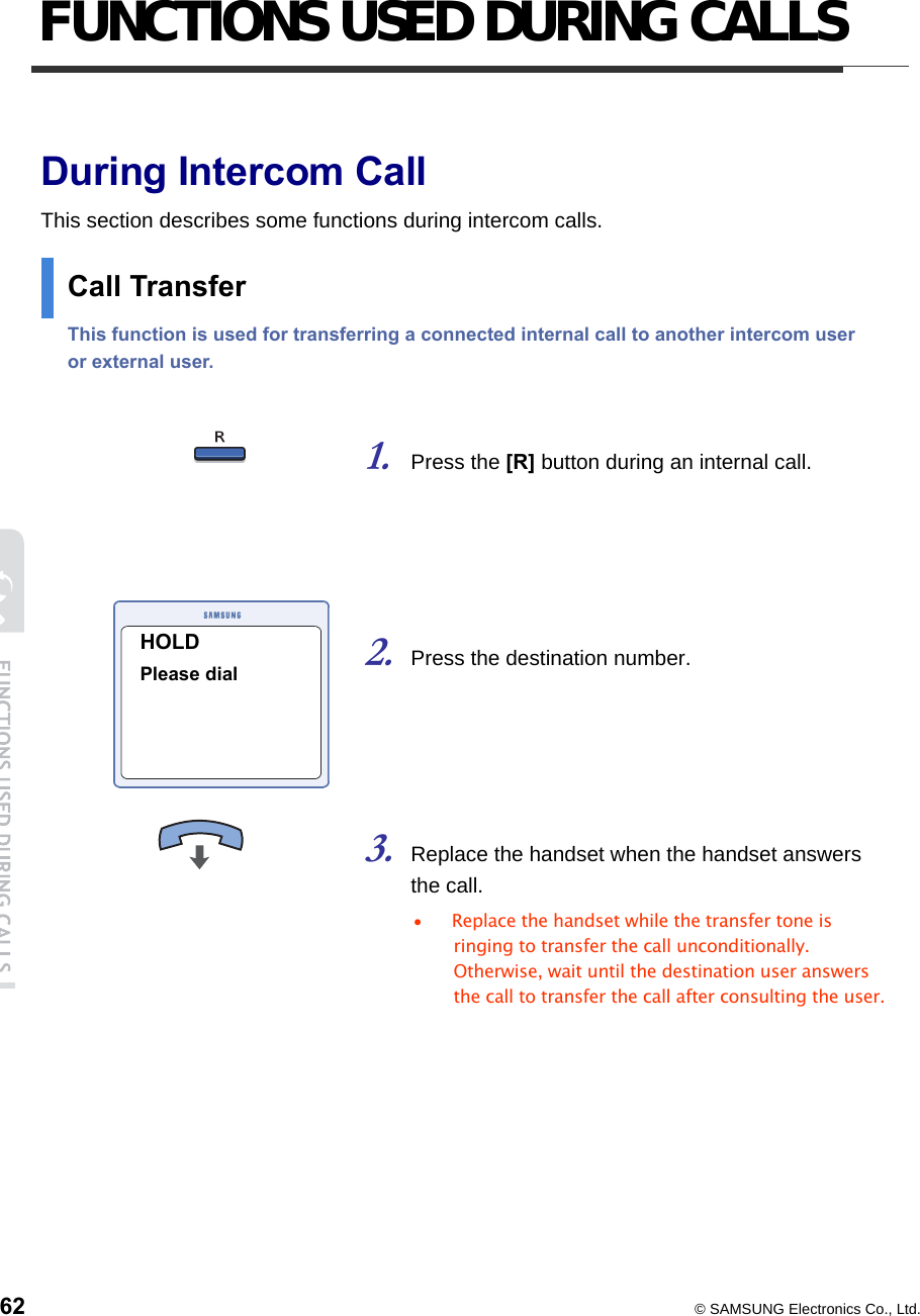  62  © SAMSUNG Electronics Co., Ltd. FUNCTIONS USED DURING CALLS  During Intercom Call This section describes some functions during intercom calls. Call Transfer   This function is used for transferring a connected internal call to another intercom user or external user.     1. Press the [R] button during an internal call.     2. Press the destination number.     3. Replace the handset when the handset answers the call.   •  Replace the handset while the transfer tone is ringing to transfer the call unconditionally. Otherwise, wait until the destination user answers the call to transfer the call after consulting the user.       HOLD Please dial 