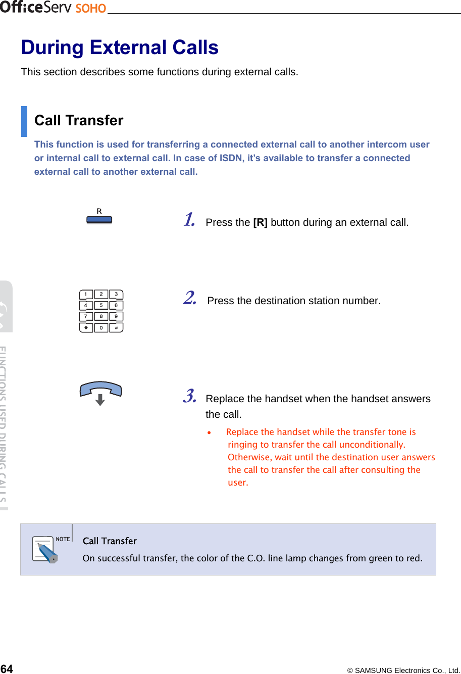    64  © SAMSUNG Electronics Co., Ltd. During External Calls This section describes some functions during external calls.  Call Transfer This function is used for transferring a connected external call to another intercom user or internal call to external call. In case of ISDN, it’s available to transfer a connected external call to another external call.     1. Press the [R] button during an external call.    2. Press the destination station number.     3. Replace the handset when the handset answers the call.   •  Replace the handset while the transfer tone is ringing to transfer the call unconditionally. Otherwise, wait until the destination user answers the call to transfer the call after consulting the user.     Call Transfer   On successful transfer, the color of the C.O. line lamp changes from green to red.      