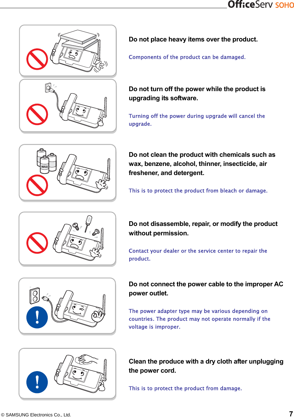   © SAMSUNG Electronics Co., Ltd.    7   Do not place heavy items over the product.  Components of the product can be damaged.    Do not turn off the power while the product is upgrading its software.  Turning off the power during upgrade will cancel the upgrade.    Do not clean the product with chemicals such as wax, benzene, alcohol, thinner, insecticide, air freshener, and detergent.    This is to protect the product from bleach or damage.      Do not disassemble, repair, or modify the product without permission.  Contact your dealer or the service center to repair the product.   Do not connect the power cable to the improper AC power outlet.    The power adapter type may be various depending on countries. The product may not operate normally if the voltage is improper.    Clean the produce with a dry cloth after unplugging the power cord.    This is to protect the product from damage.   