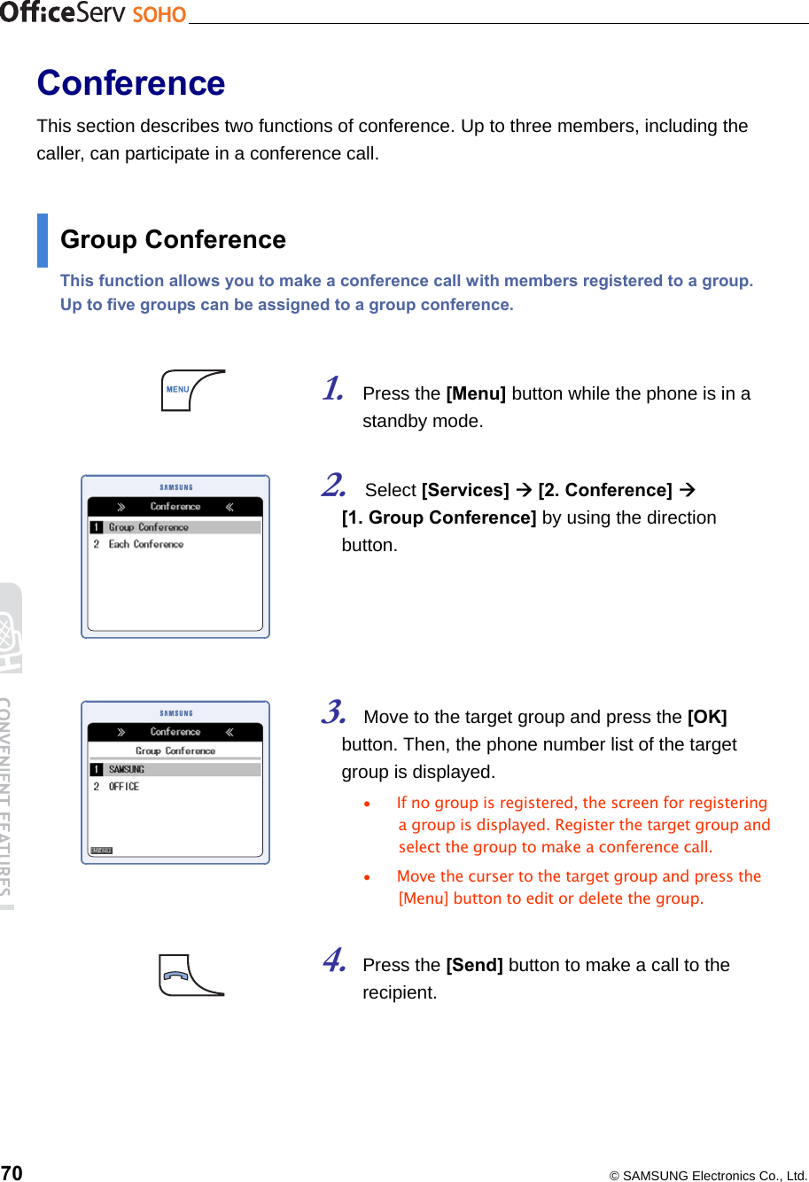    70  © SAMSUNG Electronics Co., Ltd. Conference This section describes two functions of conference. Up to three members, including the caller, can participate in a conference call.  Group Conference This function allows you to make a conference call with members registered to a group. Up to five groups can be assigned to a group conference.   1. Press the [Menu] button while the phone is in a standby mode.    2. Select [Services]  [2. Conference]   [1. Group Conference] by using the direction button.      3. Move to the target group and press the [OK] button. Then, the phone number list of the target group is displayed. •  If no group is registered, the screen for registering a group is displayed. Register the target group and select the group to make a conference call.   •  Move the curser to the target group and press the [Menu] button to edit or delete the group.  4. Press the [Send] button to make a call to the recipient.   