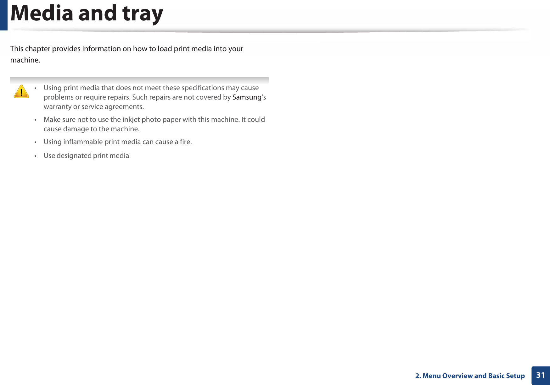 312. Menu Overview and Basic SetupMedia and trayThis chapter provides information on how to load print media into your machine. • Using print media that does not meet these specifications may cause problems or require repairs. Such repairs are not covered by Samsung’s warranty or service agreements.• Make sure not to use the inkjet photo paper with this machine. It could cause damage to the machine. • Using inflammable print media can cause a fire.• Use designated print media (see &quot;Print media specifications&quot; on page 97).• Make sure not to use the inkjet photo paper with this machine. It could cause damage to the machine.   The use of inflammable media or foreign materials left in the printer may lead to overheating of the unit and, in rare cases may cause a fire. 2 Tray overviewTo change the size, you need to adjust the paper guides.1  Tray extend lever2  Paper length guide3  Paper width guide231