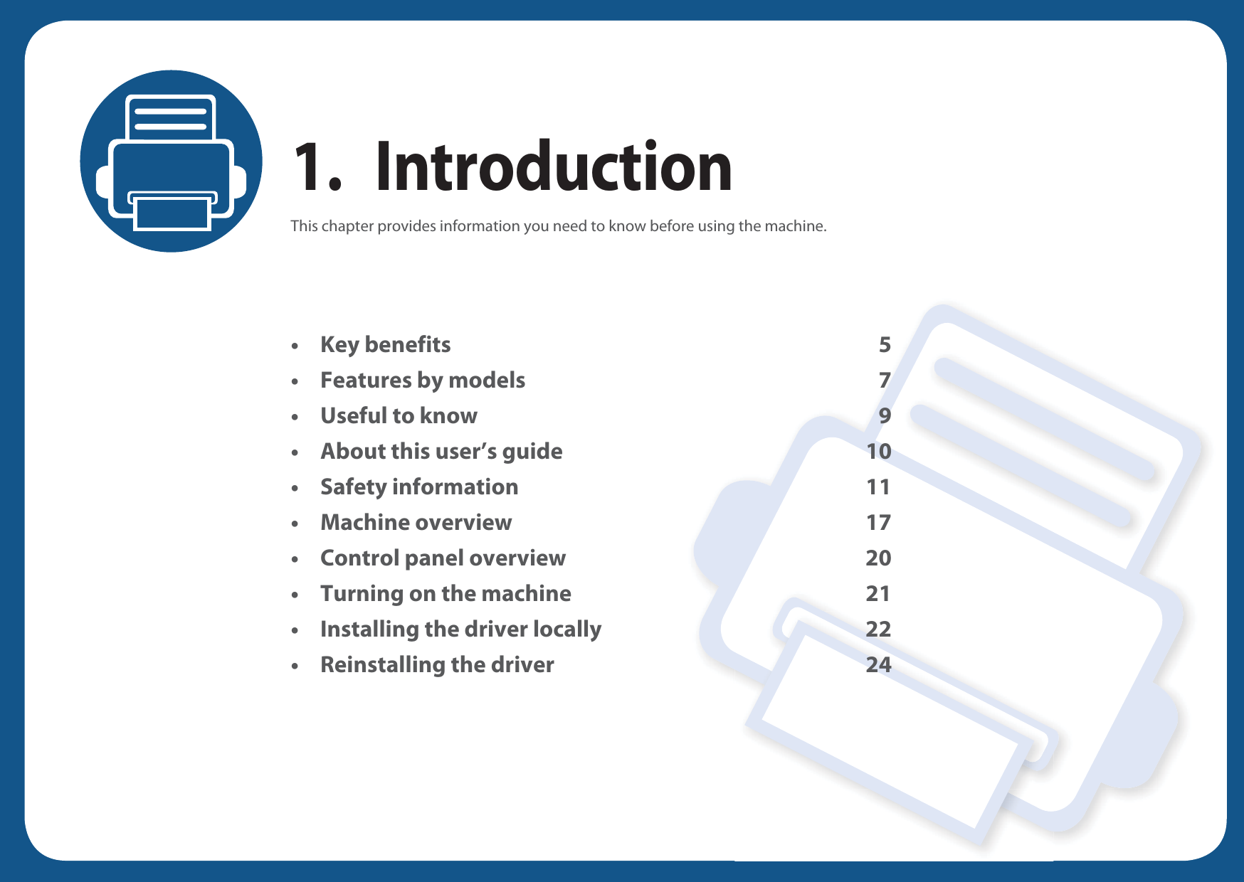 1. IntroductionThis chapter provides information you need to know before using the machine.•Key benefits 5• Features by models 7• Useful to know 9• About this user’s guide 10• Safety information 11• Machine overview 17• Control panel overview 20• Turning on the machine 21• Installing the driver locally 22• Reinstalling the driver 24