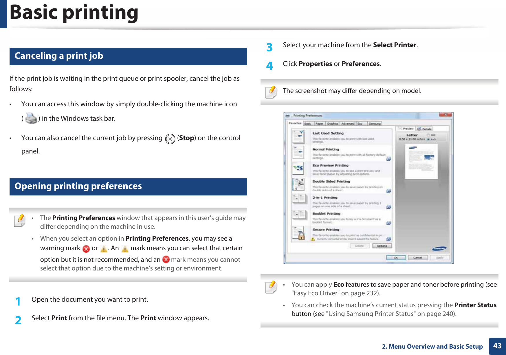 Basic printing432. Menu Overview and Basic Setup8 Canceling a print jobIf the print job is waiting in the print queue or print spooler, cancel the job as follows:• You can access this window by simply double-clicking the machine icon ( ) in the Windows task bar. • You can also cancel the current job by pressing  (Stop) on the control panel.9 Opening printing preferences • The Printing Preferences window that appears in this user’s guide may differ depending on the machine in use. • When you select an option in Printing Preferences, you may see a warning mark   or  . An   mark means you can select that certain option but it is not recommended, and an   mark means you cannot select that option due to the machine’s setting or environment. 1Open the document you want to print.2  Select Print from the file menu. The Print window appears. 3  Select your machine from the Select Printer. 4  Click Properties or Preferences.  The screenshot may differ depending on model.  • You can apply Eco features to save paper and toner before printing (see &quot;Easy Eco Driver&quot; on page 232).• You can check the machine’s current status pressing the Printer Status button (see &quot;Using Samsung Printer Status&quot; on page 240). 