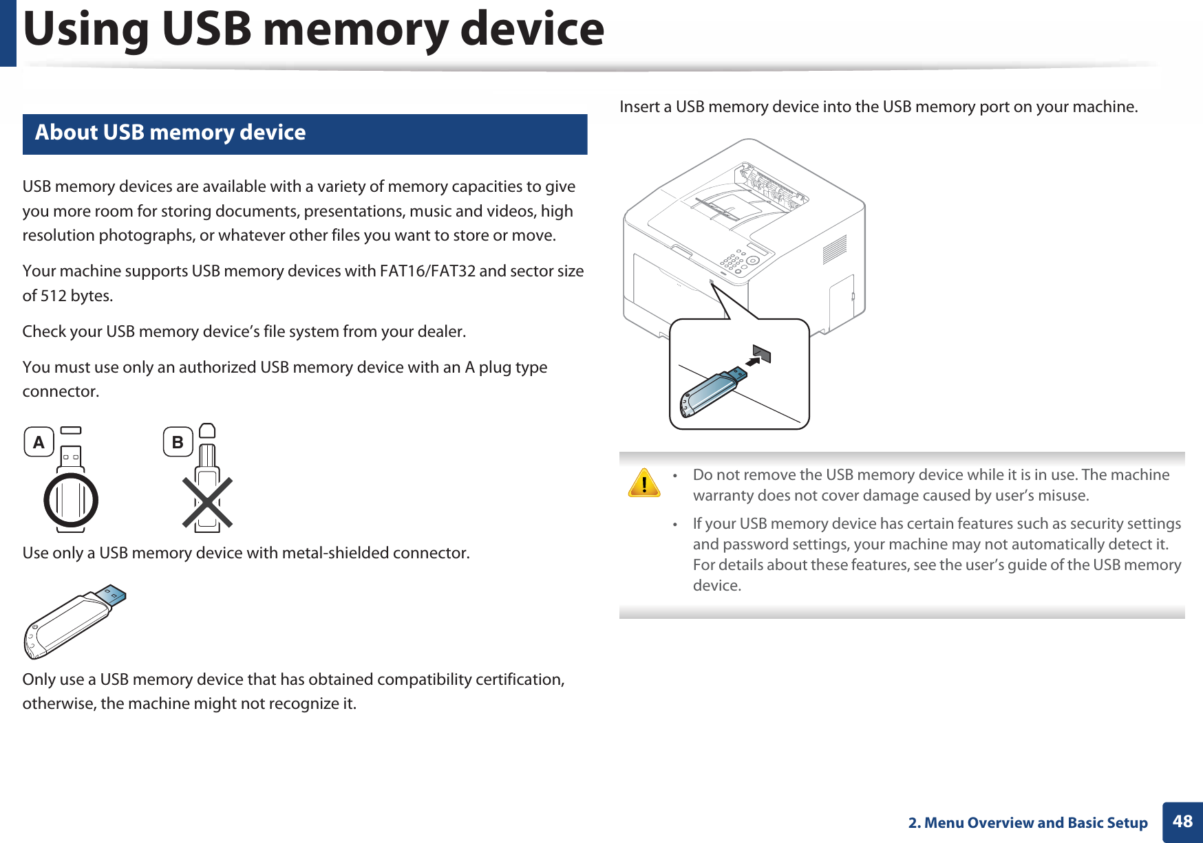 482. Menu Overview and Basic SetupUsing USB memory device13 About USB memory deviceUSB memory devices are available with a variety of memory capacities to give you more room for storing documents, presentations, music and videos, high resolution photographs, or whatever other files you want to store or move.Your machine supports USB memory devices with FAT16/FAT32 and sector size of 512 bytes.Check your USB memory device’s file system from your dealer.You must use only an authorized USB memory device with an A plug type connector.Use only a USB memory device with metal-shielded connector.Only use a USB memory device that has obtained compatibility certification, otherwise, the machine might not recognize it.Insert a USB memory device into the USB memory port on your machine. • Do not remove the USB memory device while it is in use. The machine warranty does not cover damage caused by user’s misuse.• If your USB memory device has certain features such as security settings and password settings, your machine may not automatically detect it. For details about these features, see the user’s guide of the USB memory device. A B